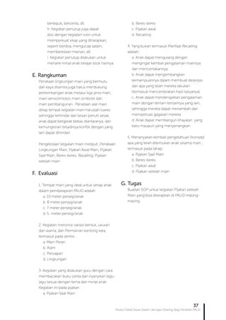 Modul Diklat Dasar Dalam Jaringan (Daring) Bagi Pendidik PAUD
37
bertepuk, bercerita, dll.
h. Kegiatan penutup juga dapat
diisi dengan kegiatan rutin untuk
memperkuat sikap yang diharapkan,
seperti berdoa, mengucap salam,
membereskan mainan, dll.
i. Kegiatan penutup dilakukan untuk
menarik minat anak belajar esok harinya
E. Rangkuman
Penataan lingkungan main yang bermutu
dan kaya disentra juga harus mendukung
perkembangan anak melalui tiga jenis main;
main sensorimotor, main simbolik dan
main pembangunan. Penataan alat main
ditiap tempat kegiatan main haruslah luwes
sehingga terhindar dari kesan penuh sesak,
anak dapat bergerak bebas diantaranya, dan
kemungkinan terjadinya konflik dengan yang
lain dapat dihindari.
Pengelolaan kegiatan main meliputi ;Penataan
Lingkungan Main, Pijakan Awal Main, Pijakan
Saat Main, Beres-beres, Recalling, Pijakan
setelah main
F. Evaluasi
1. Tempat main yang ideal untuk setiap anak
dalam pembelajaran PAUD adalah
a. 10 meter persegi/anak
b. 8 meter persegi/anak
c. 7 meter persegi/anak
d. 5 meter persegi/anak
2. Kegiatan meronce variasi bentuk, ukuran
dan warna, dan Permainan kantong kata,
termasuk pada sentra :
a. Main Peran
b. Alam
c. Persiapan
d. Lingkungan
3. Kegiatan yang dilakukan guru dengan cara
membacakan buku cerita dan nyanyikan lagu-
lagu sesuai dengan tema dan minat anak.
Kegiatan ini pada pijakan :
a. Pijakan Saat Main
b. Beres-beres
c. Pijakan awal
d. Recalling
4. Yang bukan termasuk Manfaat Recalling
adalah:
a. Anak dapat mengulang dengan
mengingat kembali pengalaman mainnya
dan menceritakannya.
b. Anak dapat mengembangkan
kemampuannya dalam membuat deskripsi
dari apa yang telah mereka lakukan
(termasuk menceriterakan hasil karyanya).
c. Anak dapat mendengarkan pengalaman
main dengan teman-temannya yang lain,
sehingga mereka dapat menambah dan
memperluas gagasan mereka.
d. Anak dapat membangun khayalan yang
baru maupun yang menyenangkan.
5. Menanyakan kembali pengetahuan (konsep)
apa yang telah ditemukan anak selama main ,
termasuk pada tahap :
a. Pijakan Saat Main
b. Beres-beres
c. Pijakan awal
d. Pijakan setelah main
G. Tugas
Buatlah SOP untuk kegiatan Pijakan setelah
Main yang bisa diterapkan di PAUD masing-
masing.
 