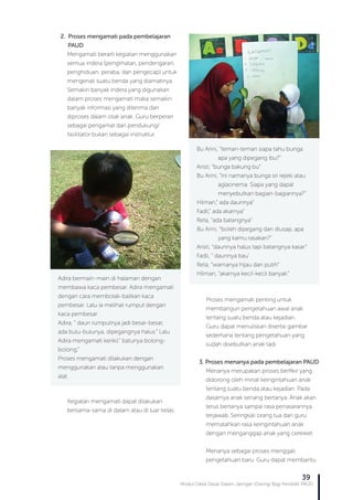 Modul Diklat Dasar Dalam Jaringan (Daring) Bagi Pendidik PAUD
39
2. Proses mengamati pada pembelajaran 	 	
PAUD
Mengamati berarti kegiatan menggunakan
semua indera (penglihatan, pendengaran,
penghiduan, peraba, dan pengecap) untuk
mengenali suatu benda yang diamatinya.
Semakin banyak indera yang digunakan
dalam proses mengamati maka semakin
banyak informasi yang diterima dan
diproses dalam otak anak. Guru berperan
sebagai pengamat dan pendukung/
fasilitator bukan sebagai instruktur.
Kegiatan mengamati dapat dilakukan
bersama-sama di dalam atau di luar kelas.
Adira bermain-main di halaman dengan
membawa kaca pembesar. Adira mengamati
dengan cara membolak-balikan kaca
pembesar. Lalu ia melihat rumput dengan
kaca pembesar.
Adira, “ daun rumputnya jadi besar-besar,
ada bulu-bulunya, dipegangnya halus.” Lalu
Adira mengamati kerikil.“ batunya bolong-
bolong.”
Proses mengamati dilakukan dengan
menggunakan atau tanpa menggunakan
alat.
Bu Arini, “teman-teman siapa tahu bunga 	
	 apa yang dipegang ibu?”
Aristi, “bunga bakung bu”
Bu Arini, “Ini namanya bunga sri rejeki atau 	
	 aglaonema. Siapa yang dapat 	 	
	 menyebutkan bagian-bagiannya?”
Hilman,” ada daunnya”
Fadli,” ada akarnya”
Reta, “ada batangnya”
Bu Arini, “boleh dipegang dan diusap, apa 	
	 yang kamu rasakan?”
Aristi, “daunnya halus tapi batangnya kasar.”
Fadli, “ daunnya bau’
Reta, “warnanya hijau dan putih”
Hilman, “akarnya kecil-kecil banyak.”
Proses mengamati penting untuk
membangun pengetahuan awal anak
tentang suatu benda atau kejadian.
Guru dapat menuliskan disertai gambar
sederhana tentang pengetahuan yang
sudah disebutkan anak tadi.
3. Proses menanya pada pembelajaran PAUD
Menanya merupakan proses berfikir yang
didorong oleh minat keingintahuan anak
tentang suatu benda atau kejadian. Pada
dasarnya anak senang bertanya. Anak akan
terus bertanya sampai rasa penasarannya
terjawab. Seringkali orang tua dan guru
mematahkan rasa keingintahuan anak
dengan menganggap anak yang cerewet.
Menanya sebagai proses menggali
pengetahuan baru. Guru dapat membantu
 