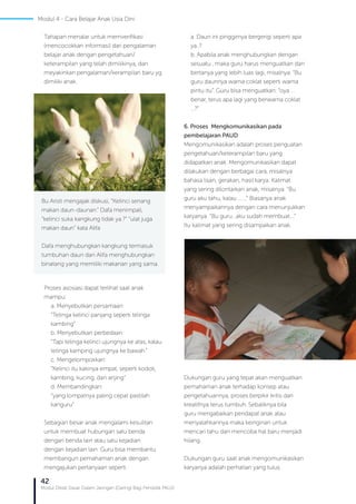 42
Modul Diklat Dasar Dalam Jaringan (Daring) Bagi Pendidik PAUD
Tahapan menalar untuk memverifikasi
(mencocokkan informasi) dari pengalaman
belajar anak dengan pengetahuan/
keterampilan yang telah dimilikinya, dan
meyakinkan pengalaman/kerampilan baru yg
dimiliki anak.
Proses asosiasi dapat terlihat saat anak
mampu:
a. Menyebutkan persamaan:
“Telinga kelinci panjang seperti telinga
kambing”
b. Menyebutkan perbedaan:
“Tapi telinga kelinci ujungnya ke atas, kalau
telinga kamping ujungnya ke bawah.”
c. Mengelompokkan:
“Kelinci itu kakinya empat, seperti kodok,
kambing, kucing, dan anjing”
d. Membandingkan:
“yang lompatnya paling cepat pastilah
kanguru”
Sebagian besar anak mengalami kesulitan
untuk membuat hubungan satu benda
dengan benda lain atau satu kejadian
dengan kejadian lain. Guru bisa membantu
membangun pemahaman anak dengan
mengajukan pertanyaan seperti :
Bu Aristi mengajak diskusi, “Kelinci senang
makan daun-daunan.” Dafa menimpali,
”kelinci suka kangkung tidak ya.?” “ulat juga
makan daun” kata Alifa
Dafa menghubungkan kangkung termasuk
tumbuhan daun dan Alifa menghubungkan
binatang yang memiliki makanan yang sama.
a. Daun ini pinggirnya bergerigi seperti apa
ya..?
b. Apabila anak menghubungkan dengan
sesuatu , maka guru harus menguatkan dan
bertanya yang lebih luas lagi, misalnya: “Bu
guru daunnya warna coklat seperti warna
pintu itu”. Guru bisa menguatkan: “oya ...
benar, terus apa lagi yang berwarna coklat
...?”
6. Proses Mengkomunikasikan pada
pembelajaran PAUD
Mengomunikasikan adalah proses penguatan
pengetahuan/keterampilan baru yang
didapatkan anak. Mengomunikasikan dapat
dilakukan dengan berbagai cara, misalnya
bahasa lisan, gerakan, hasil karya. Kalimat
yang sering dilontarkan anak, misalnya: “Bu
guru aku tahu, kalau …….” Biasanya anak
menyampaikannya dengan cara menunjukkan
karyanya. “Bu guru…aku sudah membuat….”
Itu kalimat yang sering disampaikan anak.
Dukungan guru yang tepat akan menguatkan
pemahaman anak terhadap konsep atau
pengetahuannya, proses berpikir kritis dan
kreatifnya terus tumbuh. Sebaliknya bila
guru mengabaikan pendapat anak atau
menyalahkannya maka keinginan untuk
mencari tahu dan mencoba hal baru menjadi
hilang.
Dukungan guru saat anak mengomunikasikan
karyanya adalah perhatian yang tulus.
Modul 4 - Cara Belajar Anak Usia Dini
 