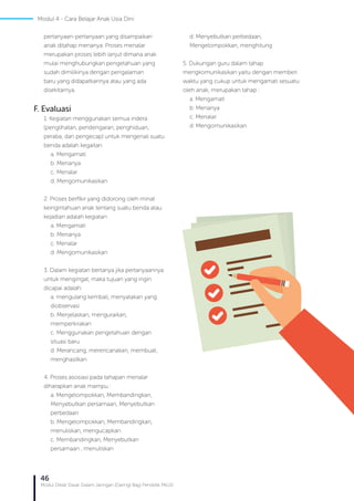 46
Modul Diklat Dasar Dalam Jaringan (Daring) Bagi Pendidik PAUD
pertanyaan-pertanyaan yang disampaikan
anak ditahap menanya. Proses menalar
merupakan proses lebih lanjut dimana anak
mulai menghubungkan pengetahuan yang
sudah dimilikinya dengan pengalaman
baru yang didapatkannya atau yang ada
disekitarnya.
F. Evaluasi
1. Kegiatan menggunakan semua indera
(penglihatan, pendengaran, penghiduan,
peraba, dan pengecap) untuk mengenali suatu
benda adalah kegaitan
a.	 Mengamati
b. Menanya
c.	 Menalar
d. Mengomunikasikan
2. Proses berfikir yang didorong oleh minat
keingintahuan anak tentang suatu benda atau
kejadian adalah kegiatan
a. Mengamati
b. Menanya
c. Menalar
d. Mengomunikasikan
3. Dalam kegiatan bertanya jika pertanyaannya
untuk mengingat, maka tujuan yang ingin
dicapai adalah:
a. mengulang kembali, menyatakan yang
diobservasi
b. Menjelaskan, menguraikan,
memperkirakan
c. Menggunakan pengetahuan dengan
situasi baru
d. Merancang, merencanakan, membuat,
menghasilkan
4. Proses asosiasi pada tahapan menalar
diharapkan anak mampu :
a. Mengelompokkan, Membandingkan,
Menyebutkan persamaan, Menyebutkan
perbedaan
b. Mengelompokkan, Membandingkan,
menuliskan, mengucapkan
c. Membandingkan, Menyebutkan
persamaan , menuliskan
d. Menyebutkan perbedaan,
Mengelompokkan, menghitung
5. Dukungan guru dalam tahap
mengkomunikasikan yaitu dengan memberi
waktu yang cukup untuk mengamati sesuatu
oleh anak, merupakan tahap :
a. Mengamati
b. Menanya
c. Menalar
d. Mengomunikasikan
Modul 4 - Cara Belajar Anak Usia Dini
 