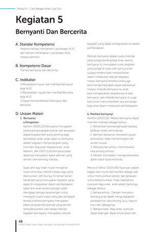 48
Modul Diklat Dasar Dalam Jaringan (Daring) Bagi Pendidik PAUD
A. Standar Kompetensi
Peserta mampu memahami cara belajar AUD
dan trampil menerapkan cara belajar AUD
melalui bermain
B. Kompetensi Dasar
Trampil bernyanyi dan Bercerita
C. Indikator
1 Menjelaskan tujuan dan manfaat bernyanyi
bagi AUD
2 Menjelaskan tujuan dan manfaat Bercerita
bagi AUD
3 Dapat mempraktekkan bernyanyi dan
bercerita
D. Uraian Materi
1. Bernyanyi
a.	Pengertian
Kamtini (2005:113) Bernyanyi merupakan
sarana pengungkapan pikiran dan perasaan,
sebab kegiatan bernyanyi penting bagi
pendidikan anak–anak selain itu bernyanyi
adalah kegiatan menyenangkan yang
memberi kepuasan kepada anak- anak.
Masitoh, dkk (2007:11.8) Bernyanyi pada
dasarnya merupakan bakat alamiah yang
dimiliki oleh seorang individu.
Sejak lahir bayi telah mulai mengenal
suara,ritme atau melodi melalui lagu yang
dilantunkan oleh ibunya. Di taman kanak-
kanak bernyanyi merupakan kegiatan yang
dapat di integrasikan dalam pembelajaran.
sejak lahir anak secara biologis sudah
dilengkapi dengan kesenangan untuk
merespon suara-suara orang.dari pendapat
tersebut bahwa bernyanyi merupakan
bakat yang bersifat alamiah yang dimiliki
serta dibutuhkan oleh setiap individu.
kegiatan bernayanyi merupakan sebuah
kegiatan yang dapat diintegrasikan ke dalam
pembelajaran.
Metode bernyanyi adalah suatu metode
yang sangat penting bagi anak, karena
bernyanyi itu merupakan suatu kegiatan
yang sangat di sukai oleh semua anak
supaya mereka tidak merasa bosan
dalam melakukan sebuah kegiatan,
melalu bernyanyi tersebut anak juga
bisa mengembangkan aspek bahasanya.
melalui metode bernyanyi itu anak
bisa mengeluarkan ekspresinya di saat
bernyanyi. jadi metode bernyanyi itu juga
bisa untuk menumbuhkan rasa semangat
bagi anak dalam melakukan pembelajaran.
b. Manfaat bernyanyi
Kamtini (2005:118) Melalui bernyanyi dapat
memiliki manfaat sebagai berikut :
1. Menambah pemberdaharaan bahasa,
berbuat kreatif, berimajinasi.
2. Bermain bersama, mematuhi aturan
permainan, tidak mementingkan diri
sendiri (sosial).
3. Menyalurkan emosi ,menimbulkan
rasa senang (emosi)
4. Melatih otot badan, mengkordinasikan
gerak tubuh (psikomotorik).
Menurut Fathur (2010:148) Nyanyian adalah
bagian dari musik, bermanfaat sebagai alat
untuk mencurahkan pikiran dan perasaan
untuk berkomunikasi. Pada hakekatnya
nyanyian bagi anak- anak adalah berfungsi
sebagai berikut :
1. Bahasa emosi : Dengan menyanyi
seorang anak dapat mengungkapkan
perasaannya, rasa senang, lucu, kagum,
haru dan sebagainya
2. Bahasa nada : Bagi anak, nyanyian
dapat didengar, dapat dinyanyikan dan
Kegiatan 5
Bernyanti Dan Bercerita
Modul 4 - Cara Belajar Anak Usia Dini
 