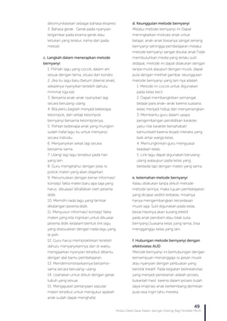 Modul Diklat Dasar Dalam Jaringan (Daring) Bagi Pendidik PAUD
49
dikomunikasikan sebagai bahasa ekspresi
3. Bahasa gerak : Gerak pada nyanyian
tergambar pada birama gerak atau
ketukan yang teratur, irama dan pada
melodi
c. Langkah dalam menerapkan metode
bernyanyi
1. Pilihlah lagu yang cocok, dalam arti
sesuai dengan tema, situasi dan kondisi.
2. Jika itu lagu baru (belum dikenal anak),
sebaiknya nyanyikan terlebih dahulu
minimal tiga kali.
3. Bersama anak-anak nyanyikan lagi
secara berulang-ulang.
4. Bila perlu bagilah menjadi beberapa
kelompok, dan setiap kelompok
bernyanyi bersama kelompoknya,
5. Pilihlah beberapa anak yang mungkin
sudah hafal lagu itu untuk menyanyi
secara individu.
6. Menyanyikan sekali lagi secara
bersama-sama.
7. Ulangi lagi lagu tersebut pada hari
yang lain.
8. Guru mengetahui dengan jelas isi
pokok materi yang akan diajarkan.
9. Merumuskan dengan benar informasi/
konsep/ fakta materi baru apa saja yang
harus dikuasai/ dihafalkan oleh peserta
didik.
10. Memilih nada lagu yang familiar
dikalangan peserta didik.
11. Menyusun informasi/ konsep/ fakta
materi yang kita inginkan untuk dikuasai
peserta didik kedalam bentuk lirik lagu
yang disesuaikan dengan nada lagu yang
di pilih.
12. Guru harus mempraktikkan terlebih
dahulu menyanyikannya dan di waktu
mengajarkan nyanyian tersebut dibantu
dengan alat bantu pembelajaran.
13. Mendemonstrasikannya bersama–
sama secara berulang–ulang
14. Usahakan untuk diikuti dengan gerak
tubuh yang sesuai.
15. Mengajukan pertanyaan seputar
materi tersebut untuk mengukur apakah
anak sudah dapat menghafal.
d. Keunggulan metode bernyanyi
Melalui metode bernyanyi ini Dapat
meningkatkan motivasi anak untuk
belajar, anak-anak biasanya sangat senang
bernyanyi sehingga pembelajaran melalui
metode bernyanyi sangat disukai anak.Tidak
membutuhkan media yang terlalu sulit
didapat, metode ini dapat dilakukan dengan
tanpa musik ataupun dengan musik, dapat
pula dengan melihat gambar. keunggulan
metode bernyanyi yang lain nya adalah:
1. Metode ini cocok untuk digunakan
pada kelas kecil.
2. Dapat membangkitkan semangat
belajar para anak–anak karena suasana
kelas menjadi hidup dan menyenangkan.
3. Membantu guru dalam upaya
pengembangan pendidikan karakter,
yaitu nilai karakter bersahabat/
kamunikatif karena terjadi interaksi yang
baik antar warga kelas.
4. Memungkinkan guru menguasai
keadaan kelas.
5. Lirik lagu dapat digunakan berulang-
ulang walaupun pada kelas yang
berbeda tapi dengan materi yang sama.
e. kelemahan metode bernyanyi
Kalau dilakukan tanpa diikuti metode-
metode lainnya, maka tujuan pembelajaran
yang dicapai sedikit terbatas, misalnya
hanya mengembangkan kecerdasan
musik saja. Sulit digunakan pada kelas
besar,Hasilnya akan kurang efektif
pada anak pendiam atau tidak suka
bernyanyi,Suasana kelas yang ramai, bisa
mengganggu kelas yang lain.
f. Hubungan metode bernyanyi dengan
efektiviatas AUD
Metode bernyanyi ini berhubungan dengan
kemampuan menanggapi isi pesan musik
atau nyanyian dengan perbuatan yang
bersifat kreatif. Pada kegiatan berkreativitas
yang menjadi penekanan adalah proses,
bukanlah hasil. karena dalam proses itulah
daya imajinasi anak berkembang demikian
pula rasa ingin tahu mereka.
 