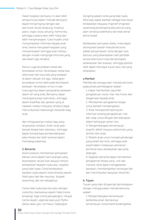 50
Modul Diklat Dasar Dalam Jaringan (Daring) Bagi Pendidik PAUD
Dalam kegiatan bernyanyi ini akan lebih
sempurna jika dalam metode bernyanyi
dapat mengiringinya dengan alat-
alat musik secara langsung, misalnya
piano, organ, biola, seruling, harmonika,
sehingga suasana akan lebih hidup dan
lebih menyenangkan. Cara mudah untuk
menyampaikan informasi kepada anak-
anak, karena merupakan kegiatan yang
menyenangkan sehingga anak mampu
dengan mudah mengingat informasi yang
ada dalam lagu tersebut.
Namun juga kecerdasan verbal dan
kecerdasan emosi. Kecerdasan verbal bisa
ditemukan dari kosa kata yang terdapat
di dalam sebuah lirik lagu. Sedangkan
kecerdasan emosi lebih pada kecerdasan
perasaan. Kecerdasan emosi ini ada
hubungannya dalam pengolahan perasaan
dalam diri sang anak, Bernyanyi dapat
merangsang kerja otak kanan, sehingga
dalam kreatifitas dan gerakan yang di
ciptakan melalui menyanyi tersebut dapat
menumbuhkan kesenangan tersendiri bagi
anak.
dan menguasainya melalui lagu yang
dinyanyikan tersebut. Anak–anak akan
banyak belajar kata–kata baru, sehingga
dapat memperkaya pembendaharaan
kata mereka dan lebih terampil dalam
mempergunakannya.
2. Bercerita
Awam prakoso memberikan pernyataan
bahwa cerita adalah hasil karangan yang
disampaikan secara lisan ataupun tertulis
berdasarkan kejadian nyata atau kejadian
yang tidak nyata. Cerita berdasarkan
kejadian nyata seperti cerita tentang sejarah,
Kisah para nabi dan rasulnya, biografi
seseorang, dan lain sebagainya.
Cerita tidak nyata bisa kita sebut dengan
cerita fiksi, diantaranya seperti Fabel (cerita
binatang), Sage (cerita petualangan), Hikayat
(cerita rakyat), Legenda (asal usul), Mythe
(dewa-dewi, peri, roh halus). Sedangkan
dongeng adalah cerita yang tidak nyata
(fiksi) atau dapat diartikan sebagai hasil karya
berdasarkan rekayasa imajinatif (imajinasi)
seseorang pendongeng atau penulis yang
jalan ceritanya sederhana dan tidak benar-
benar terjadi.
Berdasarkan pernyatan diatas, maka dapat
disimpulkan bawah metode bercerita
adalah penyampaian cerita dengan cara
bertutur yang disampaikan oleh pendidik
secara terencana mulai dari persiapan,
pelaksanaan dan evaluasi, sehingga peserta
didik dapat mencapai tujuan atau nilai yang
diharapkan.
a.	Manfaat
Manfaat dari penggunaan metode bercerita
pada proses pembelajaran adalah :
1. Dapat memberikan sejumlah
pengetahuan sosial, nilai-nilai moral, dan
keagamaan kepada anak;
2. Memberikan pengalaman belajar
untuk berlatih mendengarkan;
3. Anak memperoleh bermacam
informasi tentang pengetahuan, nilai
dan sikap untuk dihayati dan diterapkan
dalam kehidupan sehari-hari;
4. Mengembangkan kemampuan
kognitif, afektif maupun psikomotor yang
dimiliki oleh anak;
5. Melatih anak untuk menjadi pendengar
yang kreatif dan kritis, sehingga anak
kreatif dalam melakukan pemikiran-
pemikiran baru berdasarkan apa yang
didengar;
6. Kegiatan bercerita dapat memberikan
pengalaman belajar yang unik dan
menarik, serta dapat menggetarkan
perasaan, membangkitkan semangat dan
dan menimbulkan keasyikan tersendiri;
b. Tujuan
Tujuan yang ingin dicapai dari pembelajaran
dengan menggunakan metode bercerita
adalah :
1. Mengembangkan kemampuan
berbahasa anak, diantaranya
kemampuan menyimak/mendengarkan
Modul 4 - Cara Belajar Anak Usia Dini
 