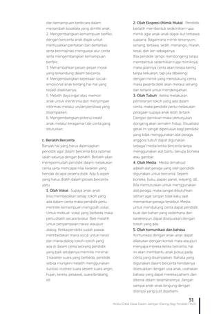 Modul Diklat Dasar Dalam Jaringan (Daring) Bagi Pendidik PAUD
51
dan kemampuan berbicara dalam
menambah kosakata yang dimiliki anak;
2. Mengembangkan kemampuan berfikir,
dengan bercerita anak diajak untuk
memusatkan perhatian dan berfantasi
serta berimajinasi menguasai alur cerita
serta mengembangkan kemampuan
berfikir;
3. Menambahkan pesan-pesan moral
yang terkandung dalam bercerita;
4. Mengembangkan kepekaan social-
emosional anak tentang hal-hal yang
terjadi disekitarnya;
5. Melatih daya ingat atau memori
anak untuk menerima dan menyimpan
informasi melalui urutan peristiwa yang
disampaikan;
6. Mengembangkan potensi kreatif
anak melalui keragaman ide cerita yang
dituturkan.
c. Berlatih Bercerita
Banyak hal yang harus dipersiapkan
pendidik agar dalam bercerita bisa optimal
salah satunya dengan berlatih. Berlatih akan
mempermudah pendidik dalam melakukan
cerita serta mencapai nilai karakter yang
hendak dicapai peserta didik. Ada 6 aspek
yang harus dilatih dalam proses bercerita
yaitu :
1. Olah Vokal : Supaya anak-anak
bisa membedakan setiap tokoh yang
ada dalam cerita maka pendidik perlu
memiliki kemampuan mengolah vokal.
Untuk mebuat vokal yang berbeda maka
perlu dilatih secara teratur. Baik melatih
untuk penyampaian narasi ataupun
dialog. Ketika pendidik sudah piawai
membedakan mana vocal untuk narasi
dan mana dialog tokoh-tokoh yang
ada di dalam cerita seorang pendidik
yang baik setidaknya memiliki minimal
3 karakter suara yang berbeda, pendidik
sebisa mungkin melatih menggunakan
ilustrasi-ilustrasi suara seperti suara angin,
hujan, kereta, pesawat, suara binatang,
dll.
2. Olah Ekspresi (Mimik Muka) : Pendidik
berlatih membentuk sedemikian rupa
mimik agar anak-anak dapat ikut terbawa
suasana. Bagaimana mimik tersenyum,
senang, tertawa, sedih, menangis, marah,
kesal, dan lain sebagainya.
Bila pendidik tampil mendongeng tanpa
membentuk sedemikian rupa mimiknya,
maka jalannya cerita akan terasa kering
tanpa kekuatan, tapi jika dibarengi
dengan mimik yang mendukung cerita,
maka peserta didik akan merasa senang
dan tertarik untuk mendengarkan.
3. Olah Tubuh : Ketika melakukan
pemeranan tokoh yang ada dalam
cerita, maka pendidik perlu melakukan
peragaan supaya anak lebih tertarik.
Dengan demikian maka pertunjukan
dongeng akan semakin hidup. Visualisasi
gerak ini sangat diperlukan bagi pendidik
yang tidak menggunakan alat peraga,
anggota tubuh dapat digunakan
sebagai media ketika bercerita tanpa
menggunakan alat bantu berupa boneka
atau gambar.
4. Olah Media : Media dimaksud
adalah alat peraga yang oleh pendidik
digunakan untuk bercerita. Seperti
boneka, buku, papan panel, wayang, dll.
Bila memutuskan untuk menggunakan
alat peraga, maka sangat dibutuhkan
latihan agar tangan tidak kaku saat
memainkan peraga tersebut. Media
untuk mendukung cerita dapat pendidik
buat dari bahan yang sederhana dan
karakterpun dapat disesuaikan dengan
tokoh yang ada.
5. Olah komunikasi dan bahasa :
Komunikasi dengan anak-anak dapat
dilakukan dengan kontak mata ataupun
menyapa mereka ketika bercerita, hal
ini akan membantu anak pokus pada
cerita yang disampaikan. Bahasa yang
digunakan dalam bercerita hendaknya
disesuaikan dengan usia anak, usahakan
bahasa yang dapat mereka pahami dan
dikenal dalam kesehariannya. Jangan
sampai anak-anak bingung dengan
diskripsi yang sulit dipahami.
 