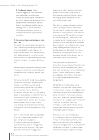 52
Modul Diklat Dasar Dalam Jaringan (Daring) Bagi Pendidik PAUD
6. Pendukung lainnya : Guna
mendukung proses cerita dan tema
yang dibawakan, pendidik dapat
menggunakan perangkat bantu berupa
alat musik ataupun gambar yang relevan
dengan tema. Pemanfaatan lagu atau
ilustrasi bisa dibuatlah terlebih dahulu
dan bagi pemula dapat melakukan
latihan yang cukup agar saat tampil
bisa terjadi kombinasi yang baik dan
seimbang.
3. Komunikasi dalam pembelajaran Anak
Usia Dini
Pengertian komunikasi dalam pengasuhan
anak usia dini adalah hubungan manusiawi
antar individu baik verbal maupun non
verbal, secara individu dan atau kelompok,
sehingga terjadi saling memahami untuk
menciptakan hubungan akrab dengan anak
usia dini, pengasuh, pengelola, dan orang
tua.
Perkembangan keterampilan berkomunikasi
merupakan kunci untuk pengendalian diri
dan keberhasilan hubungan dengan yang
lainnya.
Komunikasi produktif terjadi bila para pelaku
komunikasi sama-sama merencanakan
strategi komunikasinya untuk saling
memberi rasa nyaman dan puas dalam
berkomunikasi. Namun demikian,
komunikasi produktif akan sulit atau jarang
dapat tercapai apabila pendidik lebih sering
menampilkan gaya komunikasinya yang
menonjolkan aspek otoritas dan kekuasaan.
Karena pola komunikasi yang otoriter
akan diserap oleh anak didiknya sehingga
mereka akan tumbuh menjadi pribadi yang
otoriter.
Dan ini akan menjadi lebih buruk lagi bila
pola komunikasi serupa diterapkan oleh
para orang tua di keluarganya.
Komunikasi dapat berbentuk verbal:
yaitu komunikasi dengan menggunakan
kata-kata dan atau ungkapan, dan dapat
berbentuk non verbal: menggunakan
isyarat, gerak tubuh, dan atau alat/media
tertentu. Kedua bentuk komunikasi ini
digunakan secara bergantian dan saling
melengkapi dalam berkomunikasi atau
berinteraksi dengan anak.
Para ahli menyatakan bahwa komunikasi
orang tua dengan anaknya merupakan
hal paling penting dalam kehidupan anak.
Komunikasi sangat penting untuk menjalin
hubungan social. Dengan berkomunikasi
kita dapat mengetahui, memahami dan
merasakan pikiran atau perasaan orang lain.
Komunikasi dilakukan sejak anak dilahirkan.
Bayi melakukan komunikasi dengan orang-
orang sekitarnya melalui tangisan dan
gerakan tubuhnya. Bayi dapat memahami
komunikasi orang sekitarnya, dari suara
yang didengarnya terutama suara ibunya
serta mimik wajah yang dilihatnya.
Anak yang lebih besar melakukan
komunikasi dengan bahasa. Celotehan anak
walaupun belum dimengerti merupakan
awal anak membangun komunikasi dengan
bahasa. Selama berkomunikasi terjadi
proses belajar. Komunikasi membangun
hubungan dengan sekeliling bahkan
dengan dunia.
Dengan berkomunikasi dapat saling
mengenal,saling bertukar pikiran, saling
menyampaikan perasaan, sehingga tumbuh
rasa saling percaya, saling menyayangi dan
saling memahami. Komunikasi yang baik
membantu anak untuk mengembangkan
kepercayaan diri, harga diri, dan memahami
orang lain. Komunikasi yang baik
membantu anak tumbuh menjadi orang
dewasa yang memiliki perasaan yang baik
tentang dirinya dan orang lain.
Komunikasi yang baik membangun
hubungan yang harmonis, kerjasama dan
merasa nyaman. Sebaliknya komunikasi
yang buruk dapat membuat anak tidak
menyukai orang dewasa, munculnya konflik
dan ketidak nyamanan. Komunikasi yang
efektif mempertajam kepekaan terhadap
Modul 4 - Cara Belajar Anak Usia Dini
 