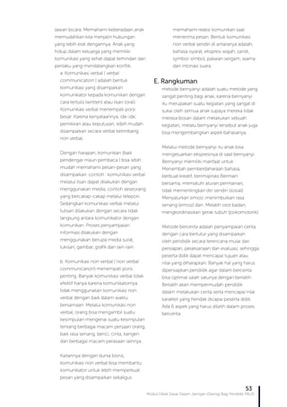 Modul Diklat Dasar Dalam Jaringan (Daring) Bagi Pendidik PAUD
53
lawan bicara. Memahami keberadaan anak
memudahkan kita menjalin hubungan
yang lebih erat dengannya. Anak yang
hidup dalam keluarga yang memiliki
komunikasi yang sehat dapat terhindari dari
perilaku yang mendatangkan konflik.
a. Komunikasi verbal ( verbal
communication ) adalah bentuk
komunikasi yang disampaikan
komunikator kepada komunikan dengan
cara tertulis (written) atau lisan (oral).
Komunikasi verbal menempati porsi
besar. Karena kenyataannya, ide-ide,
pemikiran atau keputusan, lebih mudah
disampaikan secara verbal ketimbang
non verbal.
Dengan harapan, komunikan (baik
pendengar maun pembaca ) bisa lebih
mudah memahami pesan-pesan yang
disampaikan. contoh : komunikasi verbal
melalui lisan dapat dilakukan dengan
menggunakan media, contoh seseorang
yang bercakap-cakap melalui telepon.
Sedangkan komunikasi verbal melalui
tulisan dilakukan dengan secara tidak
langsung antara komunikator dengan
komunikan. Proses penyampaian
informasi dilakukan dengan
menggunakan berupa media surat,
lukisan, gambar, grafik dan lain-lain.
b. Komunikasi non verbal ( non verbal
communicarion) menempati porsi
penting. Banyak komunikasi verbal tidak
efektif hanya karena komunikatornya
tidak menggunakan komunikasi non
verbal dengan baik dalam waktu
bersamaan. Melalui komunikasi non
verbal, orang bisa mengambil suatu
kesimpulan mengenai suatu kesimpulan
tentang berbagai macam persaan orang,
baik rasa senang, benci, cinta, kangen
dan berbagai macam perasaan lainnya.
Kaitannya dengan dunia bisnis,
komunikasi non verbal bisa membantu
komunikator untuk lebih memperkuat
pesan yang disampaikan sekaligus
memahami reaksi komunikan saat
menerima pesan. Bentuk komunikasi
non verbal sendiri di antaranya adalah,
bahasa isyarat, ekspresi wajah, sandi,
symbol-simbol, pakaian sergam, warna
dan intonasi suara.
E. Rangkuman
metode bernyanyi adalah suatu metode yang
sangat penting bagi anak, karena bernyanyi
itu merupakan suatu kegiatan yang sangat di
sukai oleh semua anak supaya mereka tidak
merasa bosan dalam melakukan sebuah
kegiatan, melalu bernyanyi tersebut anak juga
bisa mengembangkan aspek bahasanya.
Melalui metode bernyanyi itu anak bisa
mengeluarkan ekspresinya di saat bernyanyi.
Bernyanyi memiliki manfaat untuk :
Menambah pemberdaharaan bahasa,
berbuat kreatif, berimajinasi.Bermain
bersama, mematuhi aturan permainan,
tidak mementingkan diri sendiri (sosial).
Menyalurkan emosi ,menimbulkan rasa
senang (emosi) dan Melatih otot badan,
mengkordinasikan gerak tubuh (psikomotorik).
Metode bercerita adalah penyampaian cerita
dengan cara bertutur yang disampaikan
oleh pendidik secara terencana mulai dari
persiapan, pelaksanaan dan evaluasi, sehingga
peserta didik dapat mencapai tujuan atau
nilai yang diharapkan. Banyak hal yang harus
dipersiapkan pendidik agar dalam bercerita
bisa optimal salah satunya dengan berlatih.
Berlatih akan mempermudah pendidik
dalam melakukan cerita serta mencapai nilai
karakter yang hendak dicapai peserta didik.
Ada 6 aspek yang harus dilatih dalam proses
bercerita.
 