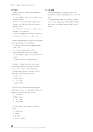 54
Modul Diklat Dasar Dalam Jaringan (Daring) Bagi Pendidik PAUD
F. Evalusi
1. Manfaat bernyayi dalam pembelajaran di
PAUD adalah :
a. Menyalurkan emosi ,menimbulkan rasa
senang (emosi)
b. memberikan sejumlah pengetahuan
sosial, nilai-nilai moral, dan keagamaan
kepada anak;
c. Memberikan pengalaman belajar untuk
berlatih mendengarkan;
d. Anak memperoleh bermacam informasi
tentang pengetahuan, nilai dan sikap
2. Kelemahan penggunaan metode bernyanyi
dalam pembelajaran PAUD adalah
a. membangkitkan semangat belajar para
anak–anak
b. Membantu guru dalam upaya
pengembangan pendidikan karakter
c. Memungkinkan guru menguasai keadaan
kelas
d. Sulit digunakan pada kelas besar
3. Berlatih membentuk sedemikian rupa
mimik agar anak-anak dapat ikut terbawa
suasana. Bagaimana mimik tersenyum,
senang, tertawa, sedih, menangis, marah,
kesal, dan lain sebagainya, adalah :
a. Olah gerak
b. Olah ekpresi
c. Olah vocal
d. Olah Media
4. Melakukan pemeranan tokoh yang ada
dalam cerita, maka pendidik perlu melakukan
peragaan supaya anak lebih tertarik.
a. Olah gerak
b. Olah ekpresi
c. Olah vocal
d. Olah Media
5. Contoh bentuk komunikasi non verbal
adalah :
a. media surat,
b. lukisan,
c. gambar
d. ekspresi wajah
G. Tugas
1. Buatlah naskah atau synopsis cerita yang
dapat menumbukan sikap pemberani pada diri
anak
2. Buatlah sebuah lagu baik dengan lirik lokal
ataupun dari lagu yang sedang digemari oleh
anak-anak, kemudian buatkan dalam bentuk
video.
Modul 4 - Cara Belajar Anak Usia Dini
 