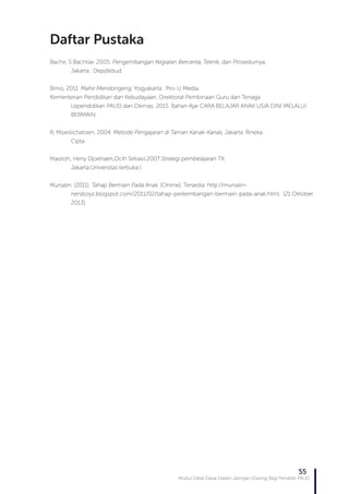 Modul Diklat Dasar Dalam Jaringan (Daring) Bagi Pendidik PAUD
55
Bachir, S Bachtiar. 2005. Pengembangan Kegiatan Bercerita, Teknik, dan Prosedurnya.
	 Jakarta : Depdikbud.
Bimo, 2011. Mahir Mendongeng, Yogyakarta : Pro-U Media.
Kementerian Pendidikan dan Kebudayaan, Direktorat Pembinaan Guru dan Tenaga
	 Lependidikan PAUD dan Dikmas. 2015. Bahan Ajar CARA BELAJAR ANAK USIA DINI MELALUI 	
	BERMAIN.
R, Moeslichatoen, 2004. Metode Pengajaran di Taman Kanak-Kanak, Jakarta: Rineka
	Cipta
Masitoh, Heny Djoehaeri,Ocih Setiasil.2007.Strategi pembelajaran TK.
	 Jakarta:Universitas terbuka.)
Mursalin. (2011). Tahap Bermain Pada Anak. [Online]. Tersedia: http://mursalin-
	 nersboyz.blogspot.com/2011/02/tahap-perkembangan-bermain-pada-anak.html. [21 Oktober 	
	2013].
Daftar Pustaka
 