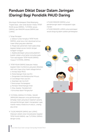 8
Modul Diklat Dasar Dalam Jaringan (Daring) Bagi Pendidik PAUD
Ketuntasan Pembelajaran Diklat Berjenjang
Tingkat Dasar, akan anda lakukan melalui TATAP
MUKA secara DARING , TUTORIAL secara
DARING, dan MANDIRI secara DARING dan
LURING
1. Tahap Persiapan
a. Sebelum anda mengikuti TATAP MUKA
DARING, anda harus men-download semua
materi diklat yang akan diberikan
b. Pelajari dan pahamilah materi pada setiap
kegiatan belajar secara mandiri dengan
sungguh-sungguh.
c. Apabila ada bagian yang kurang dipahami
buatlah catatan untuk bahan konsultasi pada
Tutor saat kegiatan TATAP MUKA DARING
maupun TUTORIAL DARING
2. TATAP MUKA DARING dilakukan melalui
kegiatan Video Conference yang akan difasilitasi
oleh tutor maya untuk materi sebagai berikut:
a. Konsep Dasar PAUD
b. Perkembangan Anak Usia Dini
c. Pengenalan Anak Berkebutuhan Khusus
d. Cara Belajar Anak Usia Dini
e. Kesehatan dan Gizi AUD
f. Perencanaan Pembelajaran
g. Penilaian Perkembangan Anak
h. Etika, Karakter Pendidik AUD
i. Komunikasi dalam Pengasuhan
3. TUTORIAL DARING (TUTORIAL DALAM
JARINGAN) dilakukan untuk pembimbingan
terhadap materi yang belum dipahami peserta,
serta pembimbingan dalam mengerjakan tugas
mandiri melalui media forum diskusi , chating
atau email.
4. TUGAS MANDIRI DARING dan LURING
Dilakukan setelah anda menyelesaikan kegiatan
TATAP MUKA DARING dan TUTORIAL DARING
dengan tuntas.
• TUGAS MANDIRI DARING untuk
pendampingan dalam mengerjakan tugas
mandiri
• TUGAS MANDIRI LURING untuk penerapan
secara langsung dalam praktek pembelajaran
Panduan Diklat Dasar Dalam Jaringan
(Daring) Bagi Pendidik PAUD Daring
 