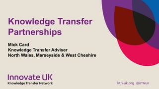 Knowledge Transfer
Partnerships
Mick Card
Knowledge Transfer Adviser
North Wales, Merseyside & West Cheshire
 