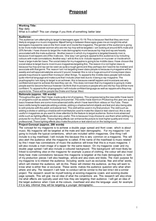 Proposal
1
Working Title:
Rap daily
What is it called? This can change if you think of something better later
Audience:
The audience I am attempting to target is teenagers ages 15-19.This is because Ifeel that they are most
likely to engage in a music magazine.Myself being in between these ages gives me an insightinto what
teenagers maywantto see on the front cover and inside the magazine.The gender of the audience is going
to be more male however women who are into hip-hop will be targeted.I am looking at around 80% male and
20% female.I have chosen to target the male demographic more because hip-hop and rap are heavily
associated with the male audience. Another reason in which my magazine is targeted towards men is
because mostrappers are ofthe male sex. One way I am going to appeal to this audience is by including
colours with male connotations.Another way I will do this is to include rappers on mycover or inside which
have a large male fan base.The social status for my magazine is going to be middle class.Ihave chosen this
social status to target due to mostmusic magazines targeting this.The reason itis not higher class is
because hip-hop and rap can be seen as quite a rough genre and they perhaps don’twantto be involved and
associate with thatgenre.The reason Iam not targeting lower class people is because mymagazine will be
weekly and will approximatelybe around 2 pound,however this is not a huge amountof moneylower class
people maychose to spend their moneyon other things.To appeal to the middle class people Iwill include
quite informal language and make sure thatI include urban text due to it being a rap magazine.The
psychographic Iam trying to target is an achiever, this is because overall rappers and musicians are very
confidentand want to achieve the bestthey can do. This does notmean that my magazine is going to make
people wantto become famous however I do think that musicians or people who are into hip-hop will be more
confident. To appeal to this physiographic I will include confidentlanguage as well as rappers who theymay
aspire to be. These will be people like Drake and Kanye West.
Rationale (approx. 100 words)
Throughoutthe year I feel I have made quite a lot of progress.This progress being the new skills Ihave learnt
on programs such as adobe Photoshop and premier.The skills Ihave learnton Photoshop this year are quite
basic however there are some more advanced skills,which I have learntfrom videos on YouTube. These
basic skills being for example adding a stroke,adding a shadow behind objects and text and also being able
to edit pictures with the patch and plaster tool. This skill will be used in my final product. The skill such as
adding a stroke or adding a shadow will mostlikelybe used to make the objector text stand out, this is very
useful in magazines as you want to draw attention to the feature to target audience.Some more advanced
skills such as lighting effects are also very useful.This is because Imay choose to use them when editing my
pictures for my front cover. These lighting effects can enhance the picture to look higher quality and more
professional.These lighting effects also make the picture or text stand out on the background.
Project Concept (approx. 200 words)
The concept for my magazine is to achieve a double page spread and front cover, which is about
music. My magazine will be targeted at the male and teen demographic. For my magazine I am
going to include the typical conventions, which are included within magazines. One thing I will
include is a big masthead; I will include this because this is very common on a magazine. This will
also alert the audience what the magazine is called. If the name of the masthead is music related
by this I mean has connotations of music the audience will know that this is a music magazine. I
will also include a main image of a rapper for the same reason. On my magazine cover and my
double page spread I will also include a coloured background. This background will most likely be
linked to something else on the magazine for example a piece of clothing, the colour will also most
likely have male connotations because this magazine is targeted at the male demographic.in both
of my production pieces I will also headings, article and also stars and blobs. The main purpose for
my magazine is to interest the audience. Including words such as exclusive, free and other words,
which will interest the audience, will do this. These will interest the audience, as they will want to
know what is either free or exclusive. These words makes the audience question who what when
where and why. The research I will have to conduct will be similar to the last time I did a similar
project. The research would be myself looking at existing magazine covers and existing double
page spreads. This will give me an idea of what the conventions are. This research will also show
me what effects are typically used and how they are targeting their audience. I will get an idea of
the target audience when I look at the colours, masthead and also the language used, for example
if it is very informal they will be targeting a younger demographic.
 