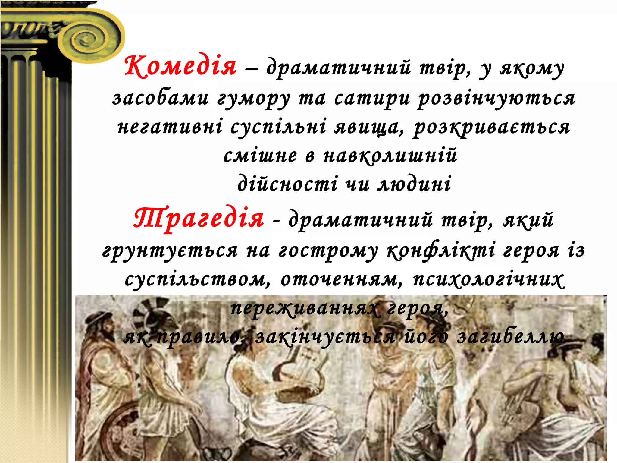 Комедія – драматичний твір, у якому
засобами гумору та сатири розвінчуються
негативні суспільні явища, розкривається
смішне в навколишній
дійсності чи людині
Трагедія - драматичний твір, який
грунтується на гострому конфлікті героя із
суспільством, оточенням, психологічних
переживаннях героя,
як правило, закінчується його загибеллю
 
