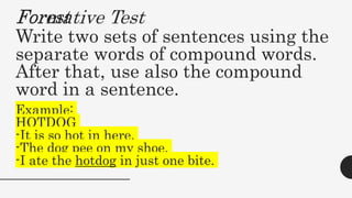Forest
Write two sets of sentences using the
separate words of compound words.
After that, use also the compound
word in a sentence.
Example:
HOTDOG
-It is so hot in here.
-The dog pee on my shoe.
-I ate the hotdog in just one bite.
Formative Test
 