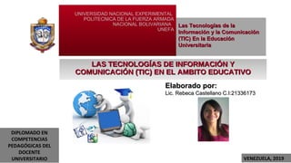 UNIVERSIDAD NACIONAL EXPERIMENTAL
POLITECNICA DE LA FUERZA ARMADA
NACIONAL BOLIVARIANA
UNEFA
LAS TECNOLOGÍAS DE INFORMACIÓN YLAS TECNOLOGÍAS DE INFORMACIÓN Y
COMUNICACIÓN (TIC) EN EL AMBITO EDUCATIVOCOMUNICACIÓN (TIC) EN EL AMBITO EDUCATIVO
Las Tecnologías de laLas Tecnologías de la
Información y la ComunicaciónInformación y la Comunicación
(TIC) En la Educación(TIC) En la Educación
UniversitariaUniversitaria
Elaborado por:Elaborado por:
Lic. Rebeca Castellano C.I:21336173Lic. Rebeca Castellano C.I:21336173
VENEZUELA, 2019
DIPLOMADO EN
COMPETENCIAS
PEDAGÓGICAS DEL
DOCENTE
UNIVERSITARIO
 