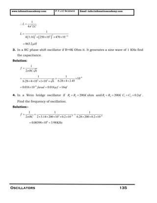 www.infomaticaacademy.com F.Y.J.C Science Email :info@infomaticaacademy.com
Oscillators 135
2
1
4
L
LC
 
   
22 3 12
1
4 3.14 250 10 470 10
L


   
863.2 H
3. In a RC phase shift oscillator if R=4K Ohm it. It generates a sine wave of 1 KHz find
the capacitance.
Solution:
1
2 6
f
RC

6
3 3
1 1
10
6.28 4 2.456.28 4 10 1 10 6

  
     
6
0.016 10 0.016 16farad f nf
   
4. In a Wein bridge oscillator if 1 2 200R R K  ohm and 1 2 200R R K  1 2 0.2C C nf  .
Find the frequency of oscillation.
Solution:-
3 9 6
1 1 1
2 2 3.14 200 10 0.2 10 6.28 200 0.2 10
f
RC  
  
       
6
0.00398 10 3.98KHz  
 