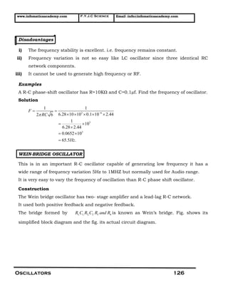 www.infomaticaacademy.com F.Y.J.C Science Email :info@infomaticaacademy.com
Oscillators 126
Disadvantages
i) The frequency stability is excellent. i.e. frequency remains constant.
ii) Frequency variation is not so easy like LC oscillator since three identical RC
network components.
iii) It cannot be used to generate high frequency or RF.
Examples
A R-C phase-shift oscillator has R=10KΩ and C=0.1µf. Find the frequency of oscillator.
Solution
3 6
3
3
1 1
6.28 10 10 0.1 10 2.442 6
1
10
6.28 2.44
0.0652 10
65.5 .
F
RC
Hz
 
 
    
 

 

WEIN-BRIDGE OSCILLATOR
This is in an important R-C oscillator capable of generating low frequency it has a
wide range of frequency variation 5Hz to 1MHZ but normally used for Audio range.
It is very easy to vary the frequency of oscillation than R-C phase shift oscillator.
Construction
The Wein bridge oscillator has two- stage amplifier and a lead-lag R-C network.
It used both positive feedback and negative feedback.
The bridge formed by 1, 1, 2, 2 3 4R C R C R and R is known as Wein’s bridge. Fig. shows its
simplified block diagram and the fig. its actual circuit diagram.
 