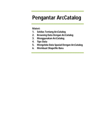 Pengantar ArcCatalog
Materi:
1. Sekilas Tentang ArcCatalog
2. Browsing Data Dengan ArcCatalog
3. Menggunakan ArcCatalog
4. Tipe Data
5. Mengelola Data Spasial Dengan ArcCatalog
6. Membuat Shapefile Baru
Pelatihan GIS & Fasilitasi Pembangunan Data
Spasial Pelanggan UPTD PAL Makassar untuk
Peningkatan Pengelolaan Sanitasi Air Kotor
Perkotaan
 