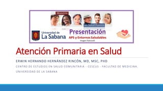 Atención Primaria en Salud
ERWIN HERNANDO HERNÁNDEZ RINCÓN, MD, MSC, PHD
CENTRO DE ESTUDIOS EN SALUD COMUNITARIA - CESCUS - FACULTAD DE MEDICINA.
UNIVERSIDAD DE LA SABANA
 