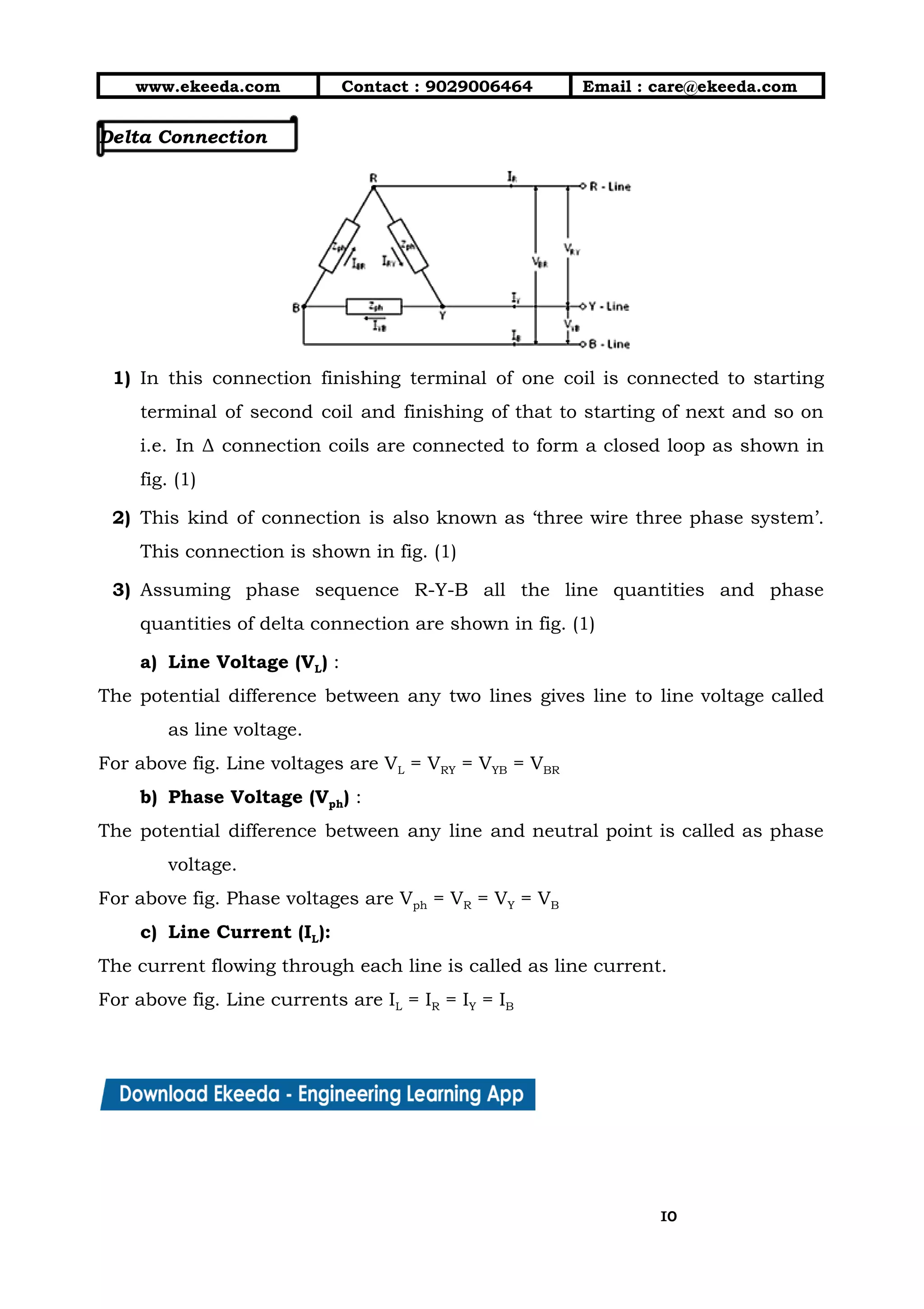 10/01/2019 4.Three Phase Circuits - Google Docs
https://docs.google.com/document/d/17mK5dOQyAGK3QrDoLWXilx4ySZ2eQwGGisE2egwWZ84/edit 10/27
www.ekeeda.com  Contact : 9029006464  Email : care@ekeeda.com 
Delta Connection 
 
1) In this connection finishing terminal of one coil is connected to starting                       
terminal of second coil and finishing of that to starting of next and so on                             
i.e. In Δ connection coils are connected to form a closed loop as shown in                             
fig. (1)  
2) This kind of connection is also known as ‘three wire three phase system’.                         
This connection is shown in fig. (1)  
3) Assuming phase sequence R-Y-B all the line quantities and phase                   
quantities of delta connection are shown in fig. (1) 
a) Line Voltage (VL) :  
The potential difference between any two lines gives line to line voltage called                         
as line voltage.  
For above fig. Line voltages are VL = VRY = VYB = VBR 
b) Phase Voltage (Vph) :  
The potential difference between any line and neutral point is called as phase                         
voltage.  
For above fig. Phase voltages are Vph = VR = VY = VB 
c) Line Current (IL):  
The current flowing through each line is called as line current.  
For above fig. Line currents are IL = IR = IY = IB   
1010
 