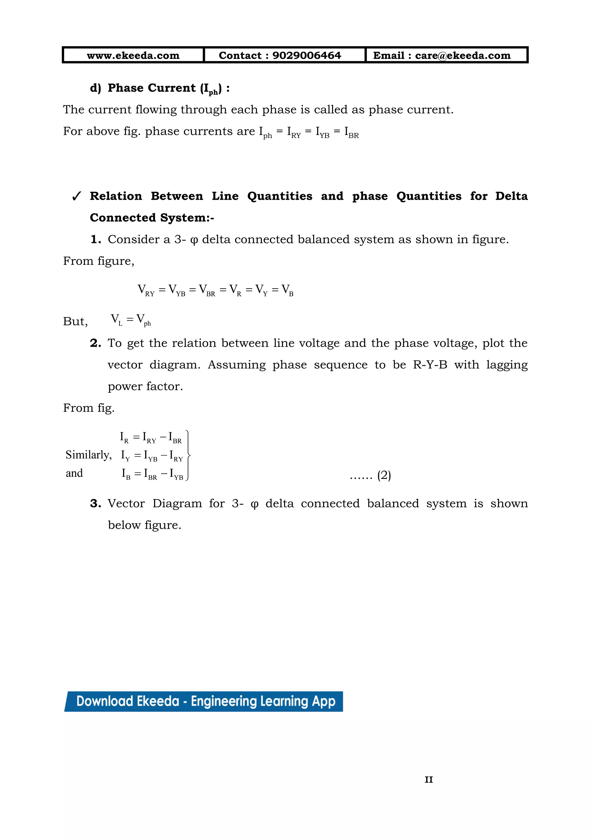 10/01/2019 4.Three Phase Circuits - Google Docs
https://docs.google.com/document/d/17mK5dOQyAGK3QrDoLWXilx4ySZ2eQwGGisE2egwWZ84/edit 11/27
www.ekeeda.com  Contact : 9029006464  Email : care@ekeeda.com 
d) Phase Current (Iph) :  
The current flowing through each phase is called as phase current.  
For above fig. phase currents are Iph = IRY = IYB = IBR 
 
 
✓ Relation Between Line Quantities and phase Quantities for Delta                 
Connected System:-  
1. Consider a 3- φ delta connected balanced system as shown in figure.  
From figure,  
 
But,   
2. To get the relation between line voltage and the phase voltage, plot the                         
vector diagram. Assuming phase sequence to be R-Y-B with lagging                   
power factor. 
From fig.  
…… (2) 
3. Vector Diagram for 3- φ delta connected balanced system is shown                     
below figure.  
1111
 