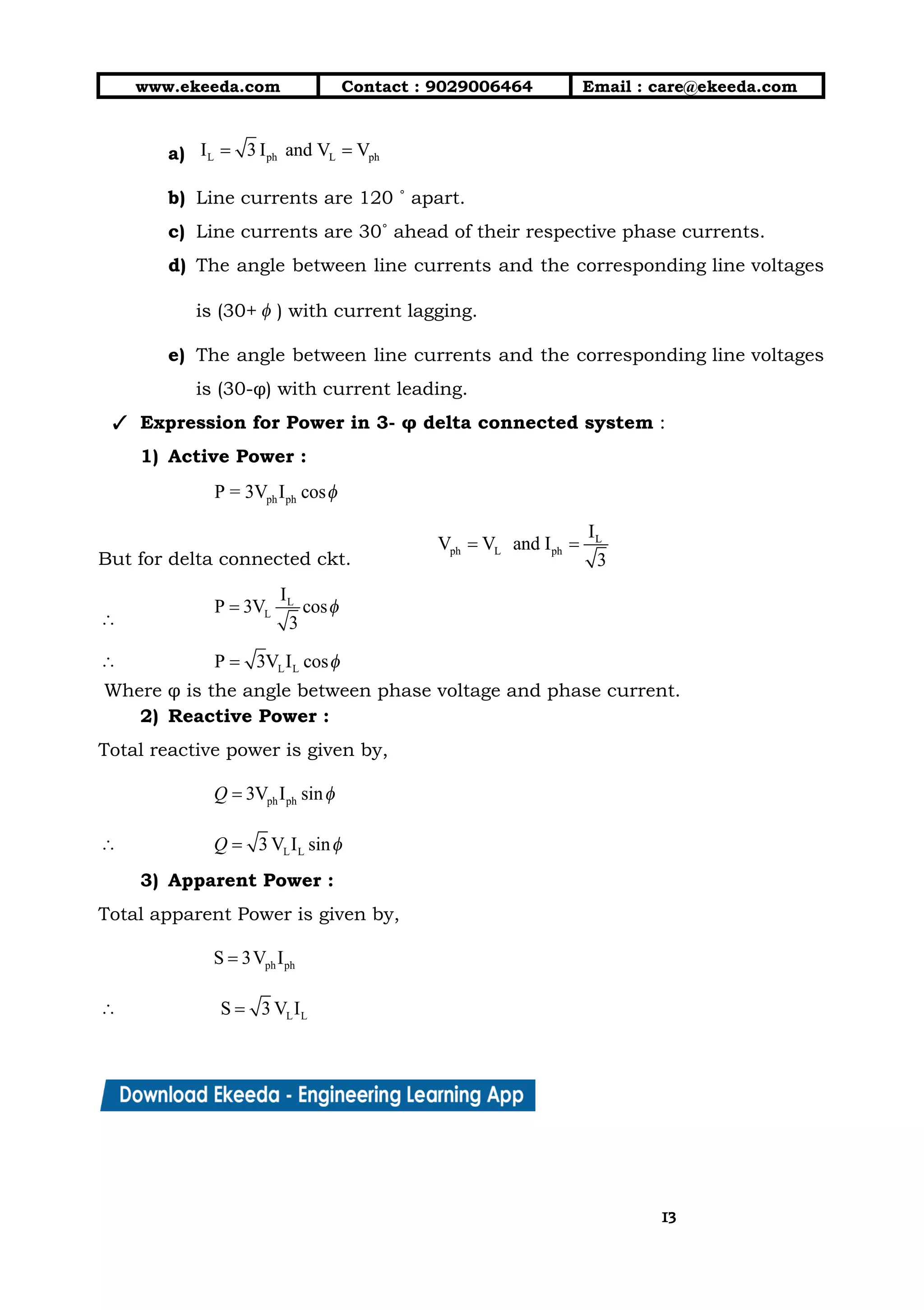 10/01/2019 4.Three Phase Circuits - Google Docs
https://docs.google.com/document/d/17mK5dOQyAGK3QrDoLWXilx4ySZ2eQwGGisE2egwWZ84/edit 13/27
www.ekeeda.com  Contact : 9029006464  Email : care@ekeeda.com 
a)    
b) Line currents are 120 ˚ apart.  
c) Line currents are 30˚ ahead of their respective phase currents.  
d) The angle between line currents and the corresponding line voltages                   
is (30+ ) with current lagging.  
e) The angle between line currents and the corresponding line voltages                   
is (30-φ) with current leading.  
✓ Expression for Power in 3- φ delta connected system :  
1) Active Power :   
 
But for delta connected ckt.   
 
 
Where φ is the angle between phase voltage and phase current. 
2) Reactive Power : 
Total reactive power is given by,  
 
 
3) Apparent Power : 
Total apparent Power is given by,  
 
 
1313
 