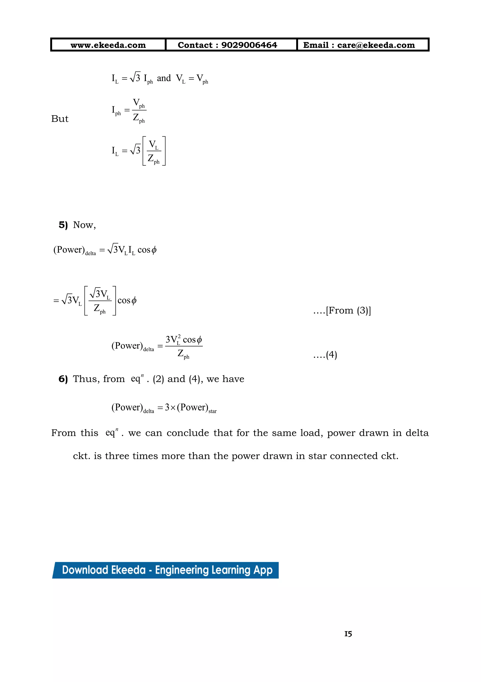 10/01/2019 4.Three Phase Circuits - Google Docs
https://docs.google.com/document/d/17mK5dOQyAGK3QrDoLWXilx4ySZ2eQwGGisE2egwWZ84/edit 15/27
www.ekeeda.com  Contact : 9029006464  Email : care@ekeeda.com 
 
But  
 
 
 
5) Now,  
 
….[From (3)] 
….(4) 
6) Thus, from . (2) and (4), we have  
 
From this . we can conclude that for the same load, power drawn in delta                             
ckt. is three times more than the power drawn in star connected ckt. 
 
 
 
 
1515
 