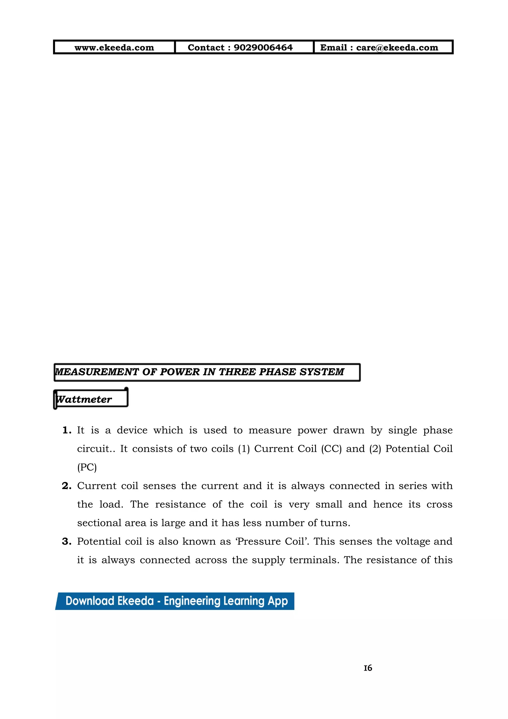 10/01/2019 4.Three Phase Circuits - Google Docs
https://docs.google.com/document/d/17mK5dOQyAGK3QrDoLWXilx4ySZ2eQwGGisE2egwWZ84/edit 16/27
www.ekeeda.com  Contact : 9029006464  Email : care@ekeeda.com 
 
 
 
 
 
 
 
 
 
 
 
 
 
 
 
 
MEASUREMENT OF POWER IN THREE PHASE SYSTEM 
 
Wattmeter 
  
1. It is a device which is used to measure power drawn by single phase                           
circuit.. It consists of two coils (1) Current Coil (CC) and (2) Potential Coil                           
(PC)  
2. Current coil senses the current and it is always connected in series with                         
the load. The resistance of the coil is very small and hence its cross                           
sectional area is large and it has less number of turns.  
3. Potential coil is also known as ‘Pressure Coil’. This senses the voltage and                         
it is always connected across the supply terminals. The resistance of this                       
1616
 