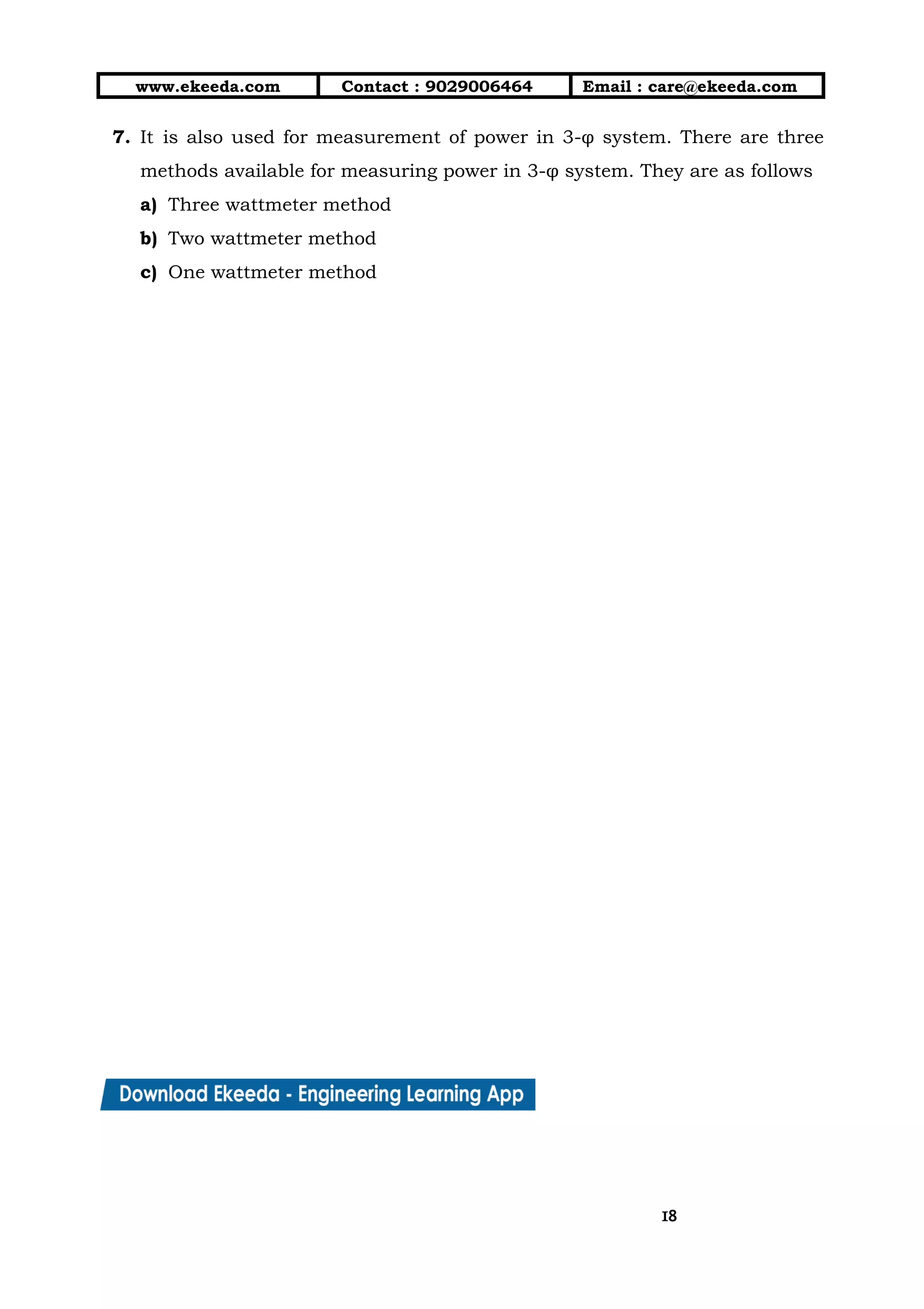 10/01/2019 4.Three Phase Circuits - Google Docs
https://docs.google.com/document/d/17mK5dOQyAGK3QrDoLWXilx4ySZ2eQwGGisE2egwWZ84/edit 18/27
www.ekeeda.com  Contact : 9029006464  Email : care@ekeeda.com 
7. It is also used for measurement of power in 3-φ system. There are three                           
methods available for measuring power in 3-φ system. They are as follows  
a) Three wattmeter method  
b) Two wattmeter method  
c) One wattmeter method  
 
 
 
 
 
 
 
 
 
 
 
 
 
 
 
 
 
 
 
 
 
 
1818
 
