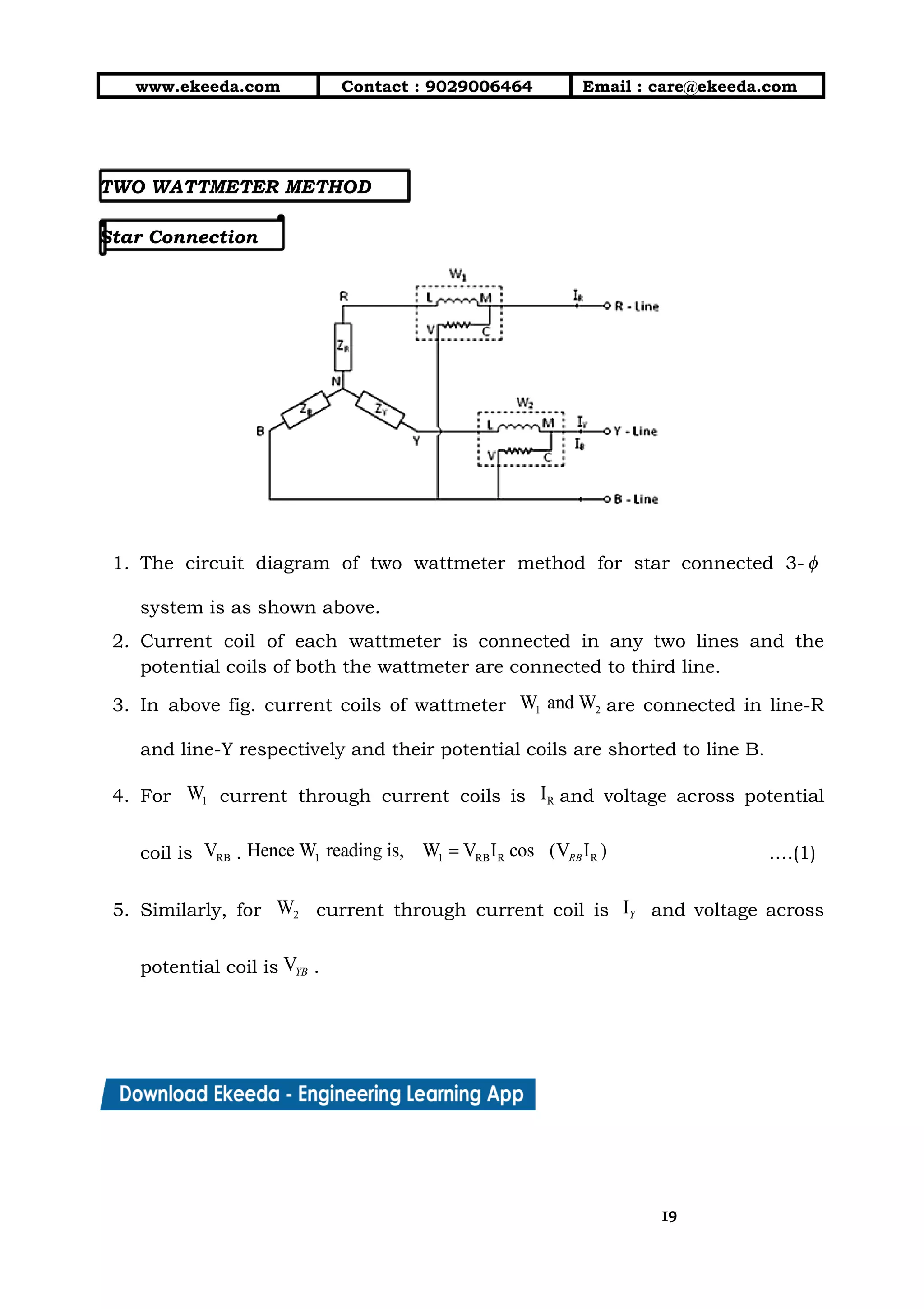 10/01/2019 4.Three Phase Circuits - Google Docs
https://docs.google.com/document/d/17mK5dOQyAGK3QrDoLWXilx4ySZ2eQwGGisE2egwWZ84/edit 19/27
www.ekeeda.com  Contact : 9029006464  Email : care@ekeeda.com 
 
 
TWO WATTMETER METHOD  
 
Star Connection  
 
1. The circuit diagram of two wattmeter method for star connected 3-                     
system is as shown above.  
2. Current coil of each wattmeter is connected in any two lines and the                         
potential coils of both the wattmeter are connected to third line.  
3. In above fig. current coils of wattmeter are connected in line-R                     
and line-Y respectively and their potential coils are shorted to line B.  
4. For current through current coils is and voltage across potential                   
coil is . ….(1) 
5. Similarly, for current through current coil is and voltage across                       
potential coil is .  
1919
 