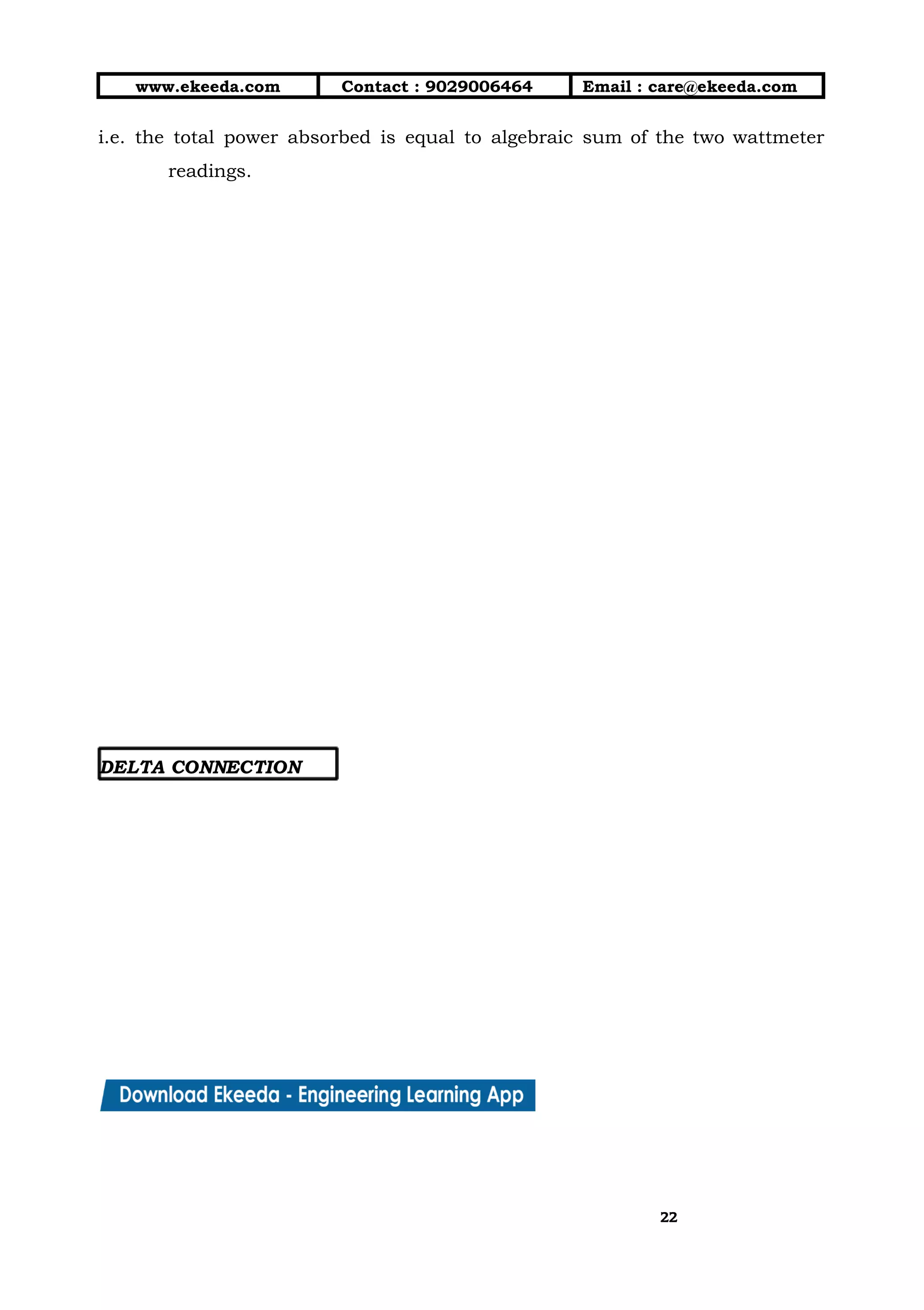 10/01/2019 4.Three Phase Circuits - Google Docs
https://docs.google.com/document/d/17mK5dOQyAGK3QrDoLWXilx4ySZ2eQwGGisE2egwWZ84/edit 22/27
www.ekeeda.com  Contact : 9029006464  Email : care@ekeeda.com 
i.e. the total power absorbed is equal to algebraic sum of the two wattmeter                           
readings. 
 
 
 
 
 
 
 
 
 
 
 
 
 
 
 
 
 
DELTA CONNECTION  
2222
 