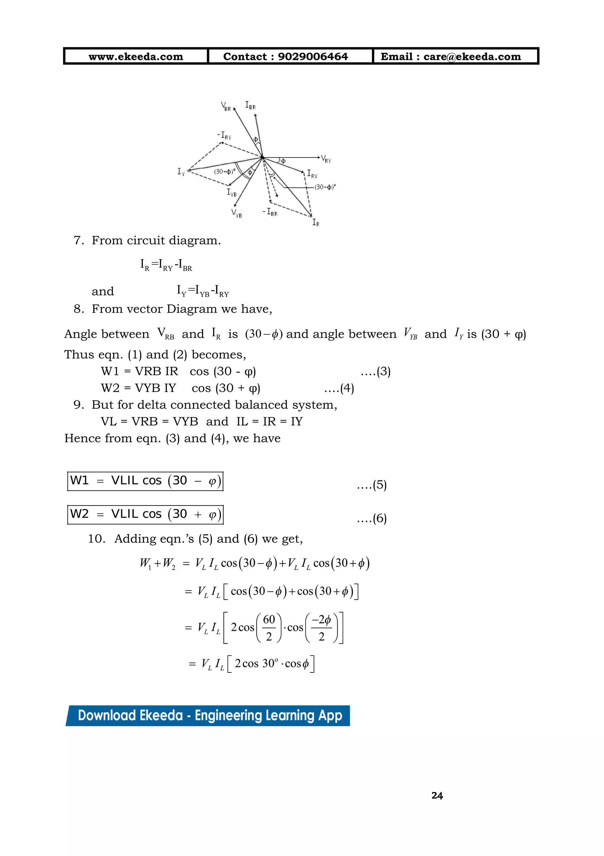 10/01/2019 4.Three Phase Circuits - Google Docs
https://docs.google.com/document/d/17mK5dOQyAGK3QrDoLWXilx4ySZ2eQwGGisE2egwWZ84/edit 24/27
www.ekeeda.com  Contact : 9029006464  Email : care@ekeeda.com 
 
 
7. From circuit diagram.  
 
and  
8. From vector Diagram we have,  
Angle between and is and angle between and is (30 + φ) 
Thus eqn. (1) and (2) becomes,  
W1 = VRB IR cos (30 - φ) ….(3)  
W2 = VYB IY cos (30 + φ)  ….(4) 
9. But for delta connected balanced system,  
VL = VRB = VYB and IL = IR = IY  
Hence from eqn. (3) and (4), we have  
 
….(5)  
….(6) 
10. Adding eqn.’s (5) and (6) we get, 
 
 
 
 
2424
 