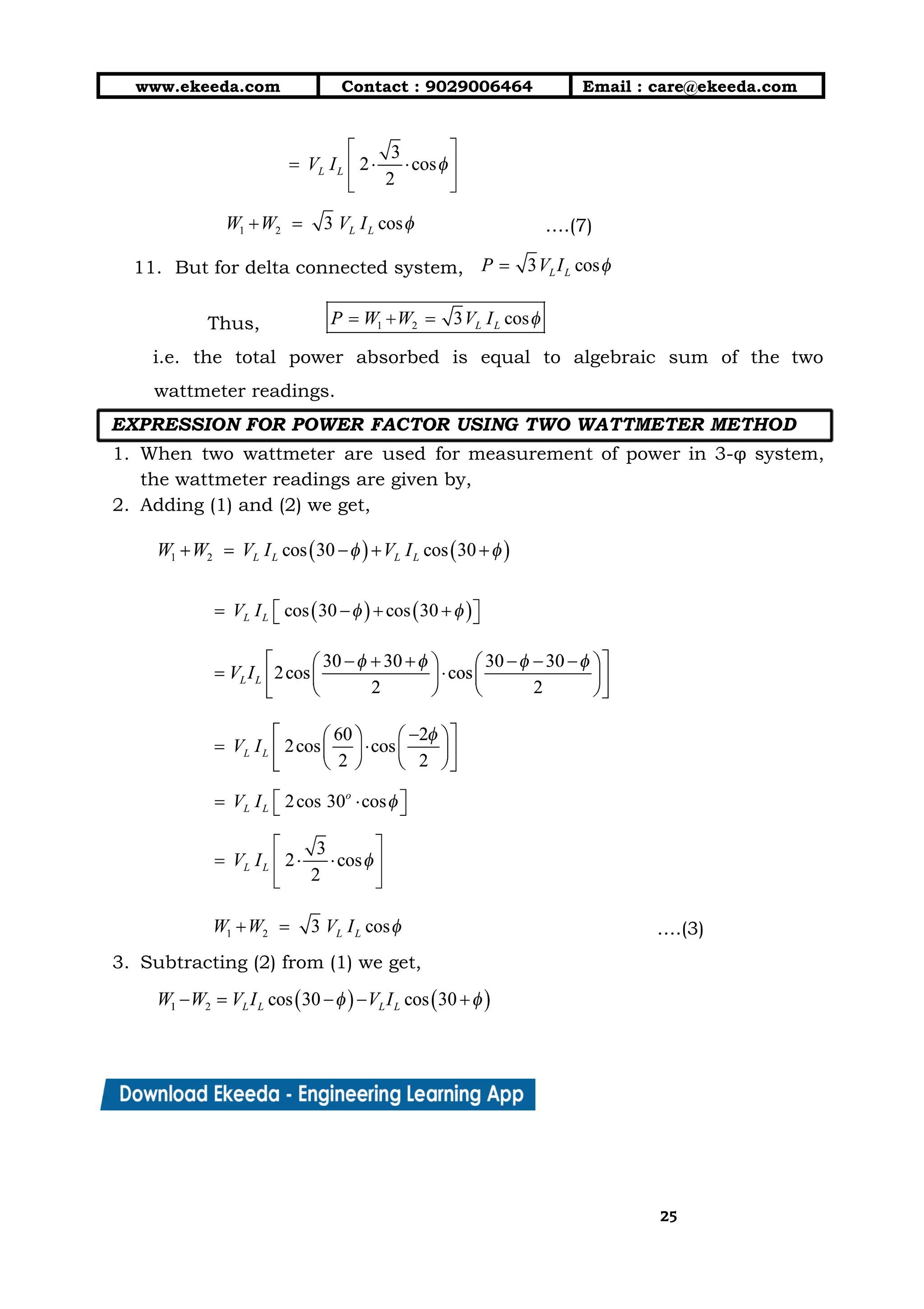 10/01/2019 4.Three Phase Circuits - Google Docs
https://docs.google.com/document/d/17mK5dOQyAGK3QrDoLWXilx4ySZ2eQwGGisE2egwWZ84/edit 25/27
www.ekeeda.com  Contact : 9029006464  Email : care@ekeeda.com 
 
….(7) 
11. But for delta connected system,  
Thus,  
i.e. the total power absorbed is equal to algebraic sum of the two                         
wattmeter readings. 
EXPRESSION FOR POWER FACTOR USING TWO WATTMETER METHOD   
1. When two wattmeter are used for measurement of power in 3-φ system,                       
the wattmeter readings are given by,  
2. Adding (1) and (2) we get,  
 
 
 
 
 
 
….(3) 
3. Subtracting (2) from (1) we get,  
 
2525
 