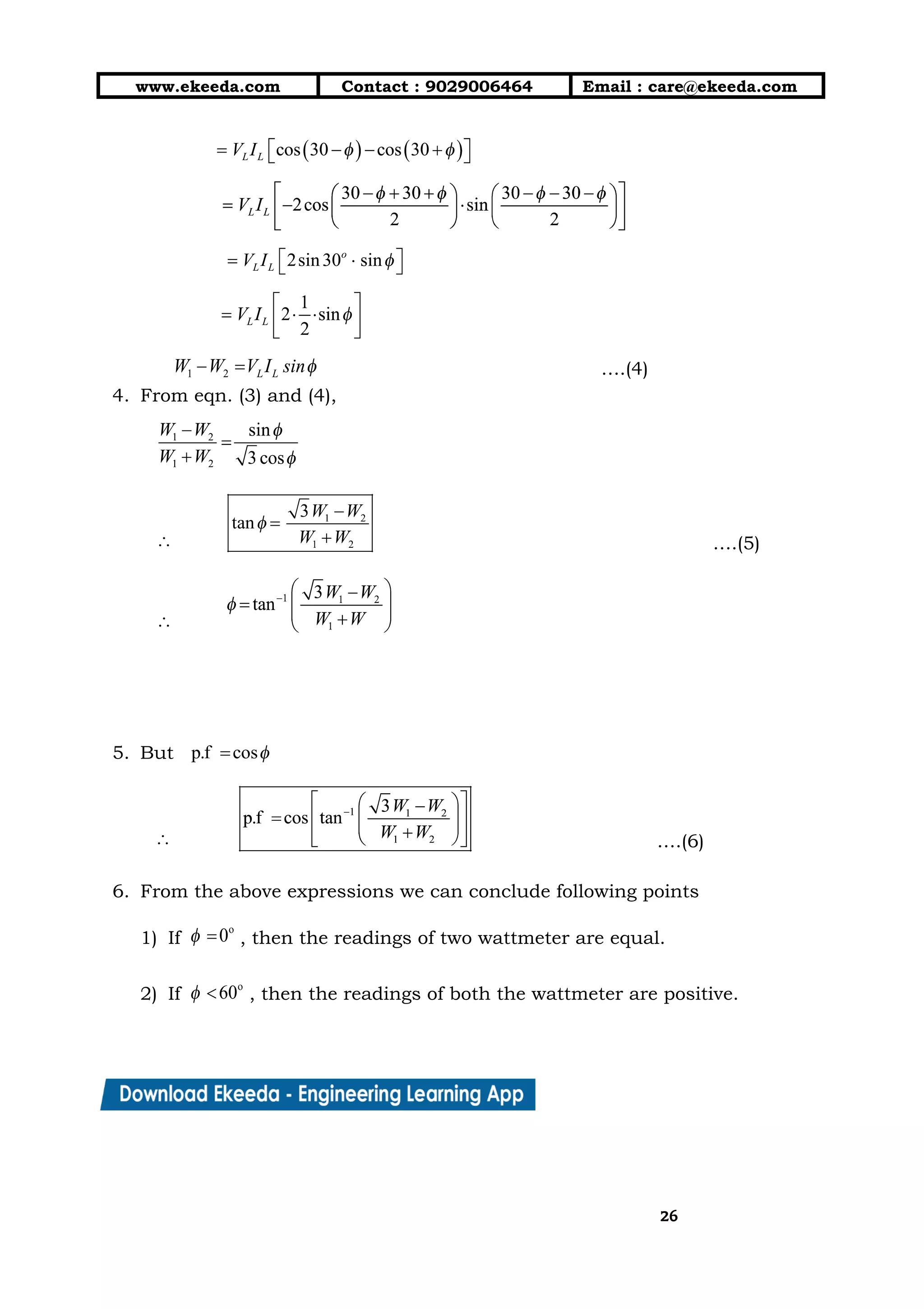 10/01/2019 4.Three Phase Circuits - Google Docs
https://docs.google.com/document/d/17mK5dOQyAGK3QrDoLWXilx4ySZ2eQwGGisE2egwWZ84/edit 26/27
www.ekeeda.com  Contact : 9029006464  Email : care@ekeeda.com 
 
 
 
 
  ….(4) 
4. From eqn. (3) and (4),  
 
….(5) 
 
 
5. But  
….(6) 
6. From the above expressions we can conclude following points  
1) If , then the readings of two wattmeter are equal.  
2) If , then the readings of both the wattmeter are positive.  
2626
 