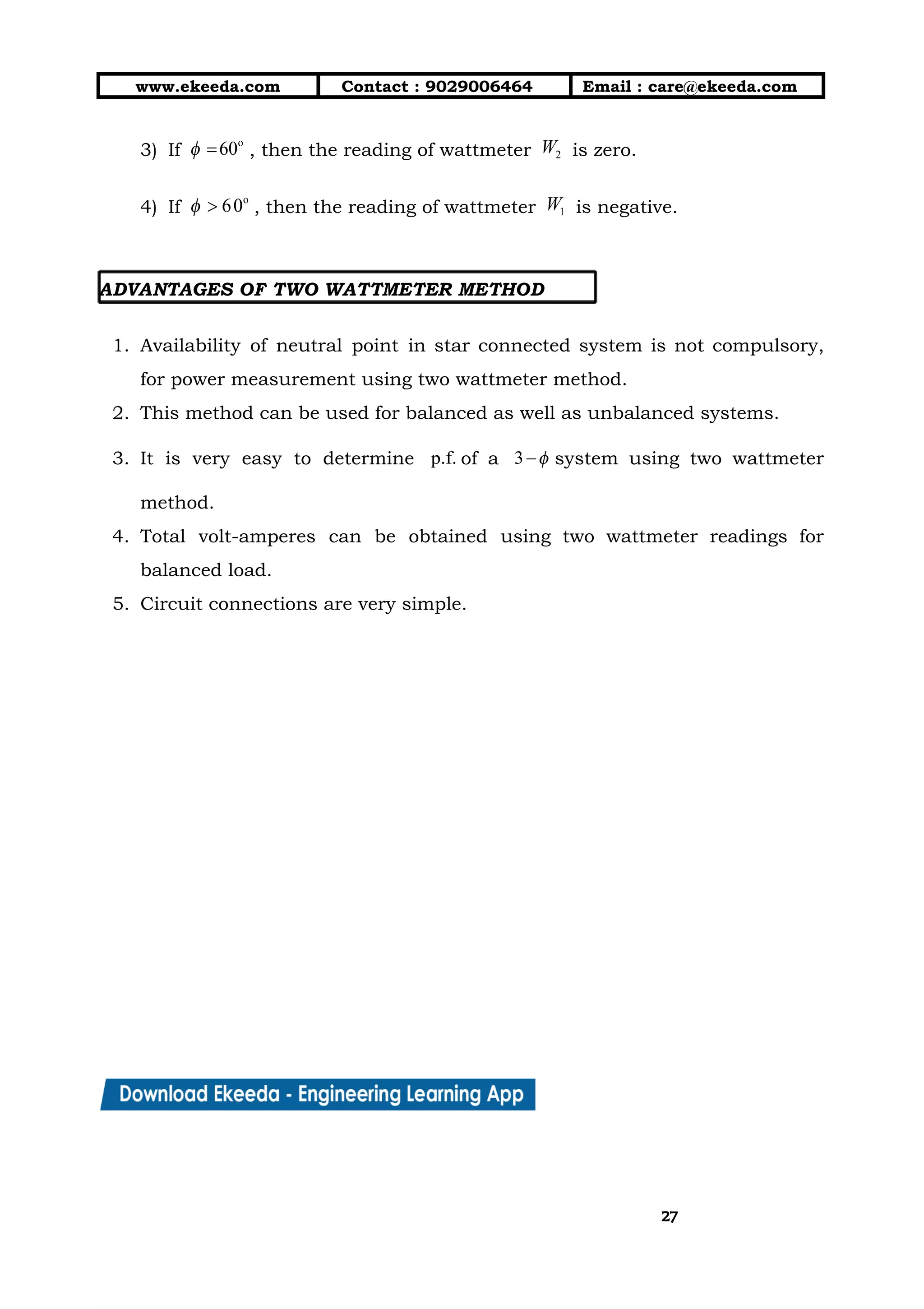 10/01/2019 4.Three Phase Circuits - Google Docs
https://docs.google.com/document/d/17mK5dOQyAGK3QrDoLWXilx4ySZ2eQwGGisE2egwWZ84/edit 27/27
www.ekeeda.com  Contact : 9029006464  Email : care@ekeeda.com 
3) If , then the reading of wattmeter is zero.  
4) If , then the reading of wattmeter is negative.  
 
ADVANTAGES OF TWO WATTMETER METHOD  
  
1. Availability of neutral point in star connected system is not compulsory,                     
for power measurement using two wattmeter method.  
2. This method can be used for balanced as well as unbalanced systems.  
3. It is very easy to determine of a system using two wattmeter                       
method.  
4. Total volt-amperes can be obtained using two wattmeter readings for                   
balanced load.  
5. Circuit connections are very simple.  
 
2727
 