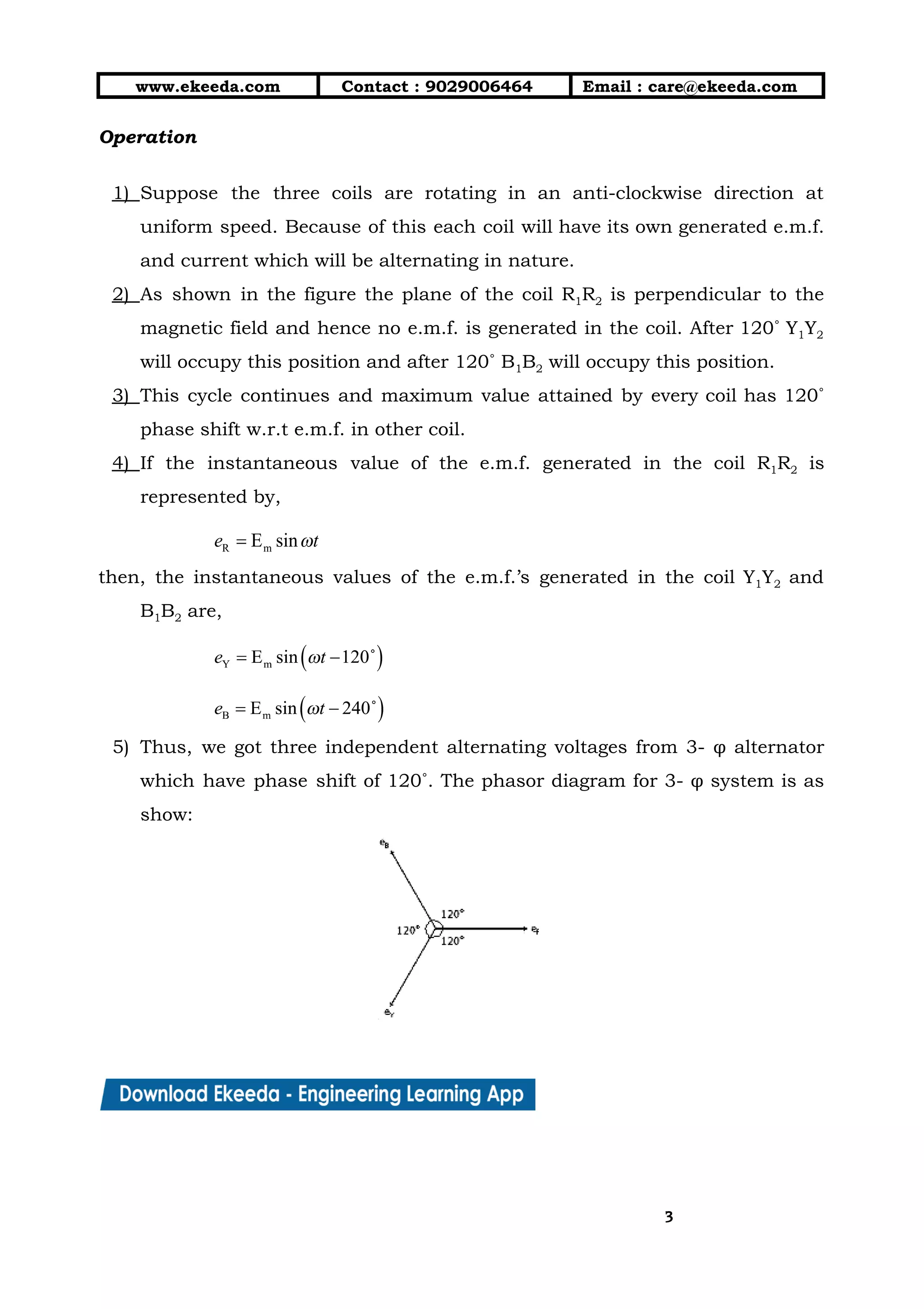 10/01/2019 4.Three Phase Circuits - Google Docs
https://docs.google.com/document/d/17mK5dOQyAGK3QrDoLWXilx4ySZ2eQwGGisE2egwWZ84/edit 3/27
www.ekeeda.com  Contact : 9029006464  Email : care@ekeeda.com 
Operation 
  
1) Suppose the three coils are rotating in an anti-clockwise direction at                     
uniform speed. Because of this each coil will have its own generated e.m.f.                         
and current which will be alternating in nature.  
2) As shown in the figure the plane of the coil R1R2 is perpendicular to the                             
magnetic field and hence no e.m.f. is generated in the coil. After 120˚ Y1Y2                           
will occupy this position and after 120˚ B1B2 will occupy this position.  
3) This cycle continues and maximum value attained by every coil has 120˚                       
phase shift w.r.t e.m.f. in other coil.  
4) If the instantaneous value of the e.m.f. generated in the coil R1R2 is                         
represented by,  
 
then, the instantaneous values of the e.m.f.’s generated in the coil Y1Y2 and                         
B1B2 are, 
 
 
5) Thus, we got three independent alternating voltages from 3- φ alternator                     
which have phase shift of 120˚. The phasor diagram for 3- φ system is as                             
show: 
 
33
 