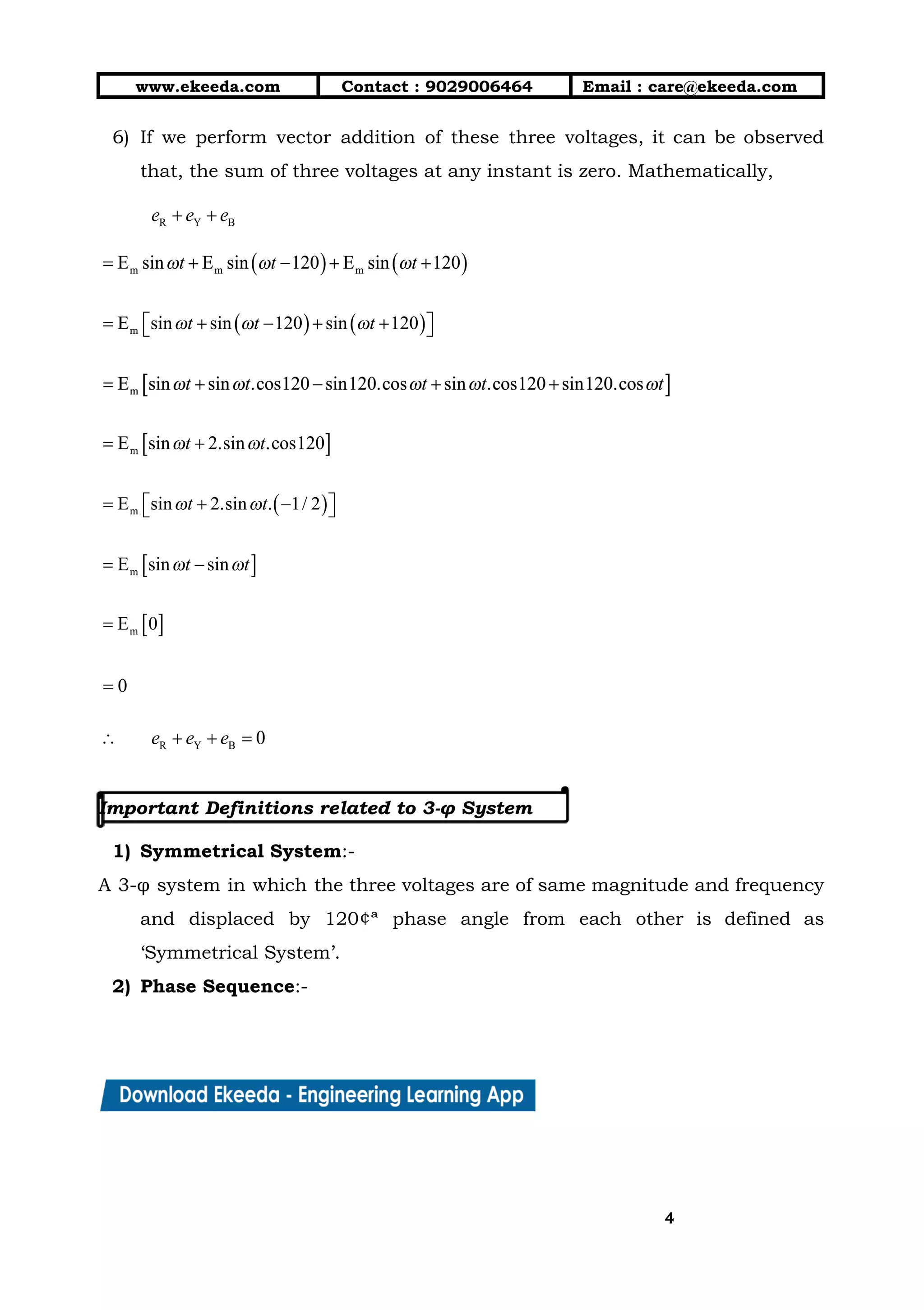 10/01/2019 4.Three Phase Circuits - Google Docs
https://docs.google.com/document/d/17mK5dOQyAGK3QrDoLWXilx4ySZ2eQwGGisE2egwWZ84/edit 4/27
www.ekeeda.com  Contact : 9029006464  Email : care@ekeeda.com 
6) If we perform vector addition of these three voltages, it can be observed                         
that, the sum of three voltages at any instant is zero. Mathematically,  
 
 
 
 
 
 
 
 
 
 
 
Important Definitions related to 3-φ System 
 
1) Symmetrical System:- 
A 3-φ system in which the three voltages are of same magnitude and frequency                           
and displaced by 120¢ª phase angle from each other is defined as                       
‘Symmetrical System’. 
2) Phase Sequence:- 
44
 