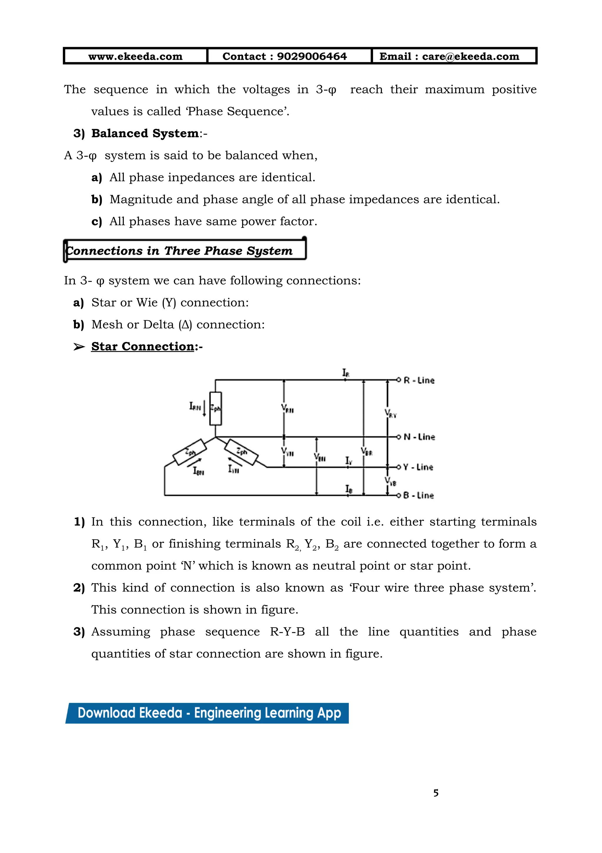 10/01/2019 4.Three Phase Circuits - Google Docs
https://docs.google.com/document/d/17mK5dOQyAGK3QrDoLWXilx4ySZ2eQwGGisE2egwWZ84/edit 5/27
www.ekeeda.com  Contact : 9029006464  Email : care@ekeeda.com 
The sequence in which the voltages in 3-φ reach their maximum positive                       
values is called ‘Phase Sequence’. 
3) Balanced System:- 
A 3-φ system is said to be balanced when, 
a) All phase inpedances are identical.  
b) Magnitude and phase angle of all phase impedances are identical. 
c) All phases have same power factor. 
 
Connections in Three Phase System  
 
In 3- φ system we can have following connections:  
a) Star or Wie (Y) connection:   
b) Mesh or Delta (Δ) connection: 
➢➢ Star Connection:- 
 
1) In this connection, like terminals of the coil i.e. either starting terminals                       
R1, Y1, B1 or finishing terminals R2, Y2, B2 are connected together to form a                             
common point ‘N’ which is known as neutral point or star point. 
2) This kind of connection is also known as ‘Four wire three phase system’.                         
This connection is shown in figure. 
3) Assuming phase sequence R-Y-B all the line quantities and phase                   
quantities of star connection are shown in figure. 
55
 