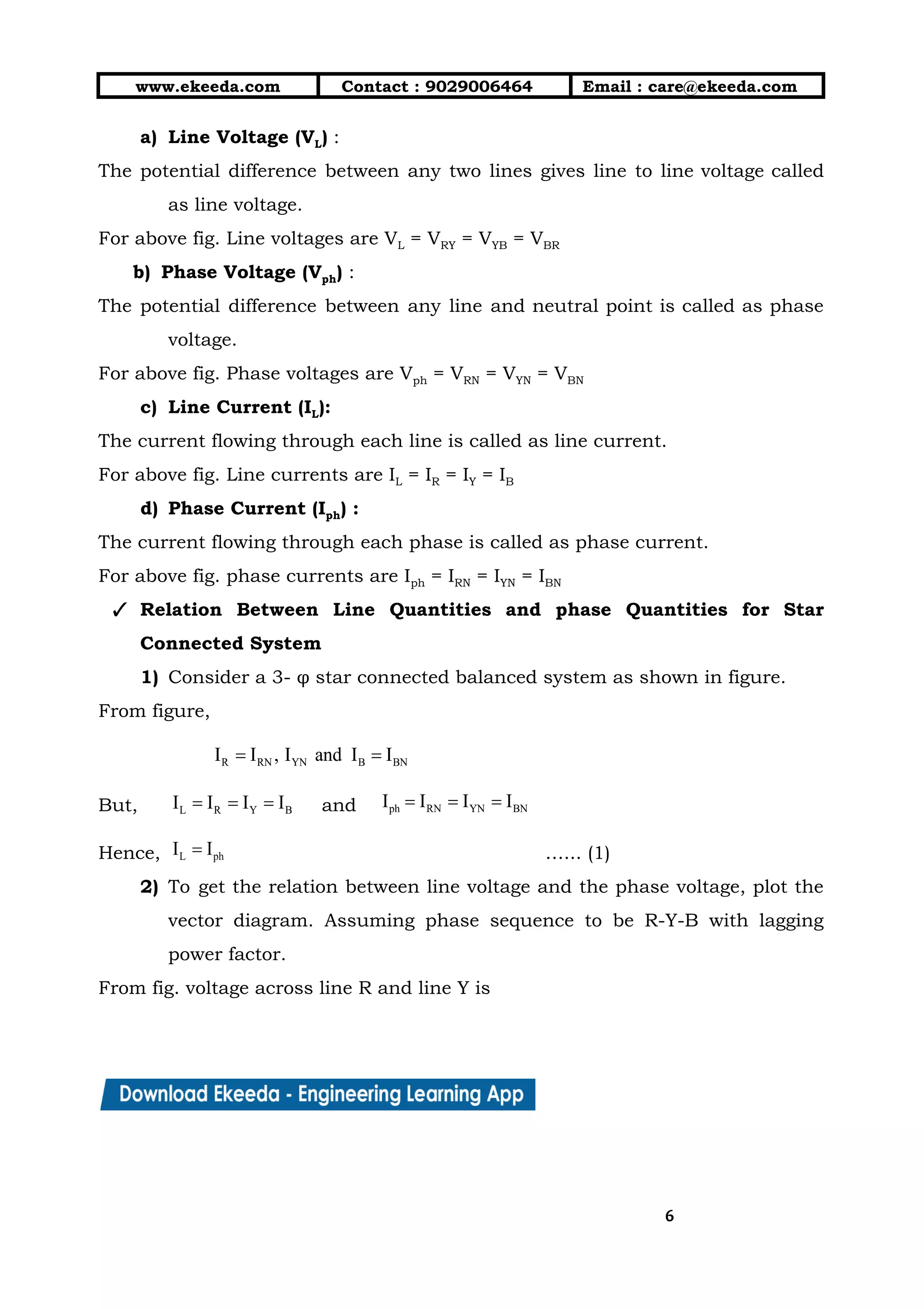 10/01/2019 4.Three Phase Circuits - Google Docs
https://docs.google.com/document/d/17mK5dOQyAGK3QrDoLWXilx4ySZ2eQwGGisE2egwWZ84/edit 6/27
www.ekeeda.com  Contact : 9029006464  Email : care@ekeeda.com 
a) Line Voltage (VL) :  
The potential difference between any two lines gives line to line voltage called                         
as line voltage.  
For above fig. Line voltages are VL = VRY = VYB = VBR 
b) Phase Voltage (Vph) :  
The potential difference between any line and neutral point is called as phase                         
voltage.  
For above fig. Phase voltages are Vph = VRN = VYN = VBN 
c) Line Current (IL):  
The current flowing through each line is called as line current.  
For above fig. Line currents are IL = IR = IY = IB   
d) Phase Current (Iph) :  
The current flowing through each phase is called as phase current.  
For above fig. phase currents are Iph = IRN = IYN = IBN 
✓ Relation Between Line Quantities and phase Quantities for Star                 
Connected System 
1) Consider a 3- φ star connected balanced system as shown in figure.  
From figure,  
 
But,  and   
Hence,  …... (1)  
2) To get the relation between line voltage and the phase voltage, plot the                         
vector diagram. Assuming phase sequence to be R-Y-B with lagging                   
power factor. 
From fig. voltage across line R and line Y is 
66
 