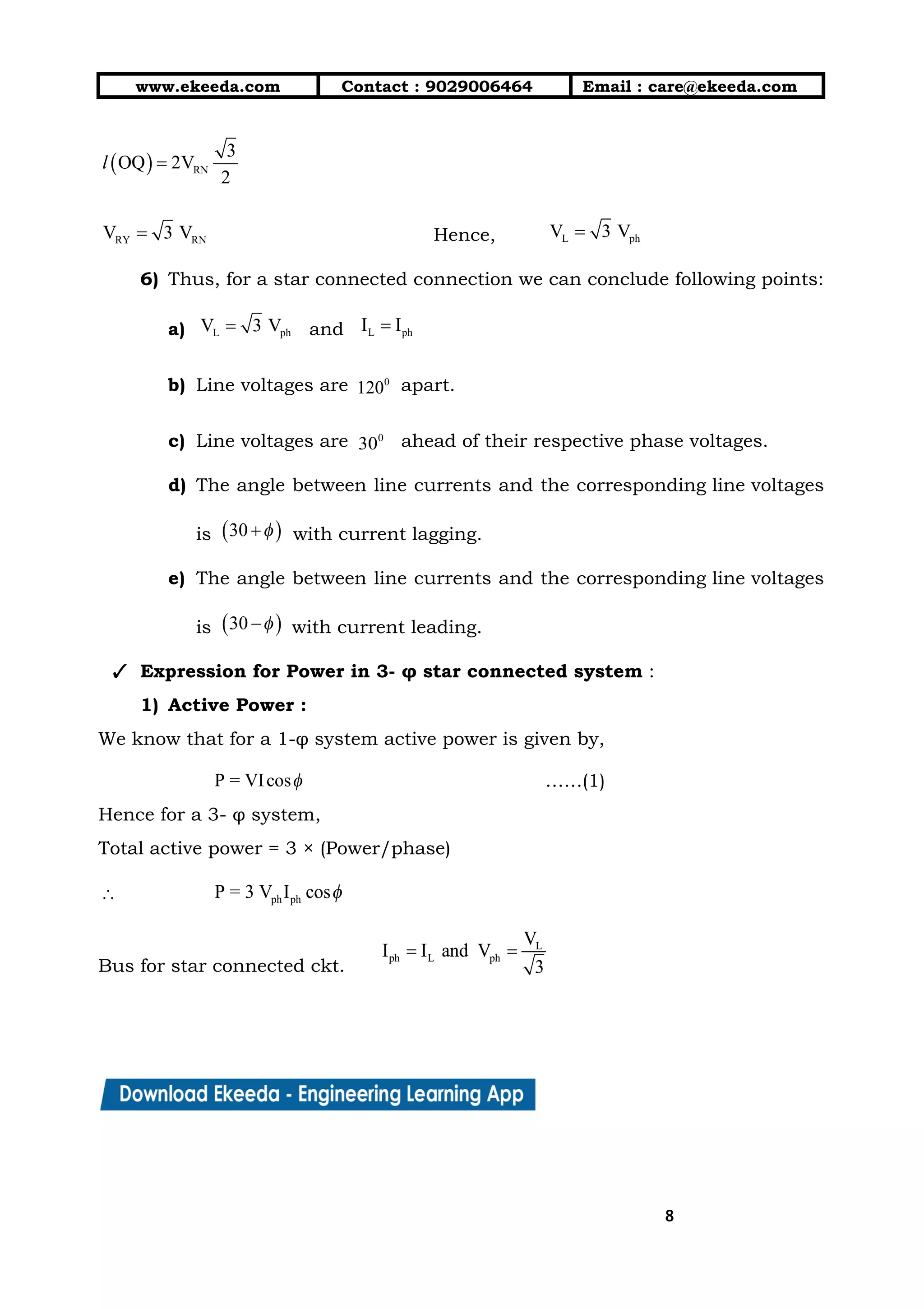 10/01/2019 4.Three Phase Circuits - Google Docs
https://docs.google.com/document/d/17mK5dOQyAGK3QrDoLWXilx4ySZ2eQwGGisE2egwWZ84/edit 8/27
www.ekeeda.com  Contact : 9029006464  Email : care@ekeeda.com 
 
Hence,   
6) Thus, for a star connected connection we can conclude following points: 
a) and  
b) Line voltages are apart.  
c) Line voltages are ahead of their respective phase voltages. 
d) The angle between line currents and the corresponding line voltages                   
is with current lagging.  
e) The angle between line currents and the corresponding line voltages                   
is with current leading. 
✓ Expression for Power in 3- φ star connected system :  
1) Active Power :   
We know that for a 1-φ system active power is given by, 
……(1) 
Hence for a 3- φ system,  
Total active power = 3 × (Power/phase) 
 
Bus for star connected ckt.   
88
 