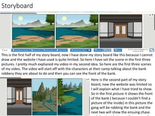 Storyboard
This is the first half of my story board, now I have done my story board like this because I cannot
draw and the website I have used is quite limited. So here I have set the scene in the first three
pictures. I pretty much explianed my video in my second idea. So here are the first three scenes
of my video. The video will start off with the characters at their camp talking about the bank
robbery they are about to do and then you can see the front of the bank.
Here is the second part of my story
board, now the website was limited so
I will explain what I have tried to show.
So in the first picture it shows the front
of the bank ( because I couldn't find a
picture of the inside) in this picture the
gang will be robbing the bank and the
next two will show the ensuing chase
 