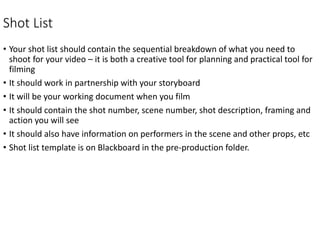 Shot List
• Your shot list should contain the sequential breakdown of what you need to
shoot for your video – it is both a creative tool for planning and practical tool for
filming
• It should work in partnership with your storyboard
• It will be your working document when you film
• It should contain the shot number, scene number, shot description, framing and
action you will see
• It should also have information on performers in the scene and other props, etc
• Shot list template is on Blackboard in the pre-production folder.
 