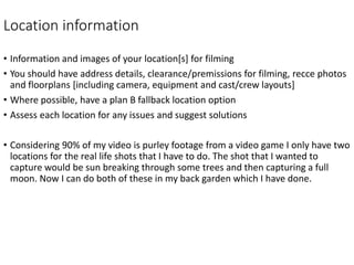 Location information
• Information and images of your location[s] for filming
• You should have address details, clearance/premissions for filming, recce photos
and floorplans [including camera, equipment and cast/crew layouts]
• Where possible, have a plan B fallback location option
• Assess each location for any issues and suggest solutions
• Considering 90% of my video is purley footage from a video game I only have two
locations for the real life shots that I have to do. The shot that I wanted to
capture would be sun breaking through some trees and then capturing a full
moon. Now I can do both of these in my back garden which I have done.
 