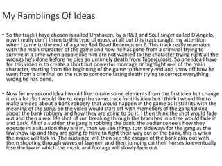 My Ramblings Of Ideas
• So the track I have chosen is called Unshaken, by a R&B and Soul singer called D'Angelo,
now I really don't listen to this type of music at all but this track caught my attention
when I came to the end of a game Red Dead Redemption 2. This track really rezenates
with the main character of the game and how he has gone from a criminal trying to
survive in a time when people like him are not wanted to the character trying right all the
wrongs he's done before he dies an untimely death from Tuberculosis. So one idea I have
for this video is to create a short but powerful montage or highlight reel of the main
character, starting from the beginning of the game to the very end and show off how he
went from a criminal on the run to someone facing death trying to correct everything
wrong he has done.
• Now for my second idea I would like to take some elements from the first idea but change
it up a lot. So I would like to keep the same track for this idea but I think I would like to
make a video about a bank robbery that would happen in the game as it still fits with the
meaning of the song. So the video would start off with memebers of the gang talking
about the bank robbery and how they are going to do it. I then think the shot would fade
out and then a real life shot of sun breaking through the branches in a tree would fade in
and back. All of a sudden the gang is robbing the bank, the audience see's how they
operate in a situation they are in, then we see things turn sideways for the gang as the
law show up and they are going to have to fight their way out of the bank, this is when
the music will kick in. The audience will then see the escape of the bank play out with
them shooting through waves of lawmen and then jumping on their horses to eventually
lose the law in which the music and footage will slowly fade out.
 