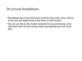 Structural breakdown
• Breakdown your track into it basic sections [e.g. intro, verse, chorus,
verse, etc] and apply broad visual ideas to each section
• You can use this as the master template for your production, then
add more shots to each section when you develop your full visual
plan
 