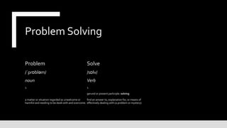 Problem Solving
Problem
/ˈprɒbləm/
noun
1.
a matter or situation regarded as unwelcome or
harmful and needing to be dealt with and overcome.
Solve
/sɒlv/
Verb
1.
gerund or present participle: solving
find an answer to, explanation for, or means of
effectively dealing with (a problem or mystery).
 