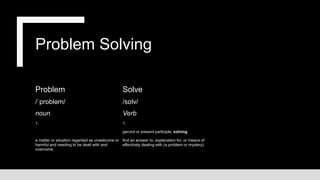 Problem Solving
Problem
/ˈprɒbləm/
noun
1.
a matter or situation regarded as unwelcome or
harmful and needing to be dealt with and
overcome.
Solve
/sɒlv/
Verb
1.
gerund or present participle: solving
find an answer to, explanation for, or means of
effectively dealing with (a problem or mystery).
 