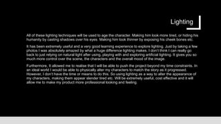 Lighting
All of these lighting techniques will be used to age the character. Making him look more tired, or hiding his
humanity by casting shadows over his eyes. Making him look thinner by exposing his cheek bones etc.
It has been extremely useful and a very good learning experience to explore lighting. Just by taking a few
photos I was absolutely amazed by what a huge difference lighting makes. I don’t think I can really go
back to just relying on natural light after using, playing with and exploring artificial lighting. It gives you so
much more control over the scene, the characters and the overall mood of the image.
Furthermore, It allowed me to realise that I will be able to push the project beyond my time constraints. In
an ideal world I would be able to physically alter my characters to match the story as it progressed.
However, I don’t have the time or means to do this. So using lighting as a way to alter the appearance of
my characters, making them appear slender tired etc. Will be extremely useful, cost effective and it will
allow me to make my product more professional looking and feeling.
 