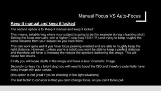 Manual Focus VS Auto-Focus
Keep it manual and keep it locked
The second option is to ‘Keep it manual and keep it locked’
This means, establishing where your subject is going to be (for example during a tracking shot)
Setting the focus manually, with a higher f. stop (say f.5.6-f.11) and trying to keep roughly the
same distance from your subject as you track them.
This can work quite well if you have focus peeking enabled and are able to roughly keep the
right distance. However, (unless you’re a robot) you wont be able to keep a perfect distance
and therefore will have to increase the reduce the aperture darkening the image. This will
cause two issues.
Firstly you will loose depth in the image and have a less ‘cinematic’ image.
Secondly (unless it’s a bright day) you will need to boost the ISO and therefore potentially have
noisy image with poor colour.
(this option is not great if you’re shooting in low light situations)
The last factor to consider is that you can’t change focus, so you can’t focus pull.
 