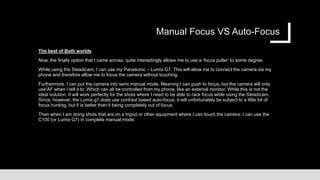 Manual Focus VS Auto-Focus
The best of Both worlds
Now, the finally option that I came across, quite interestingly allows me to use a ‘focus puller’ to some degree.
While using the Steadicam, I can use my Panasonic – Lumix G7. This will allow me to connect the camera via my
phone and therefore allow me to focus the camera without touching.
Furthermore, I can put the camera into semi manual mode. Meaning I can push to focus, but the camera will only
use AF when I tell it to. Which can all be controlled from my phone, like an external monitor. While this is not the
ideal solution. It will work perfectly for the shots where I need to be able to rack focus while using the Steadicam.
Since, however, the Lumix g7 does use contrast based auto-focus, it will unfortunately be subject to a little bit of
focus hunting, but it is better than it being completely out of focus.
Then when I am doing shots that are on a tripod or other equipment where I can touch the camera. I can use the
C100 (or Lumix G7) in complete manual mode.
 