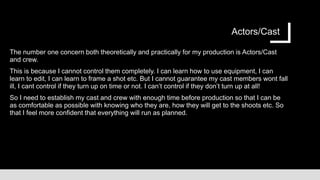 Actors/Cast
The number one concern both theoretically and practically for my production is Actors/Cast
and crew.
This is because I cannot control them completely. I can learn how to use equipment, I can
learn to edit, I can learn to frame a shot etc. But I cannot guarantee my cast members wont fall
ill, I cant control if they turn up on time or not. I can’t control if they don’t turn up at all!
So I need to establish my cast and crew with enough time before production so that I can be
as comfortable as possible with knowing who they are, how they will get to the shoots etc. So
that I feel more confident that everything will run as planned.
 